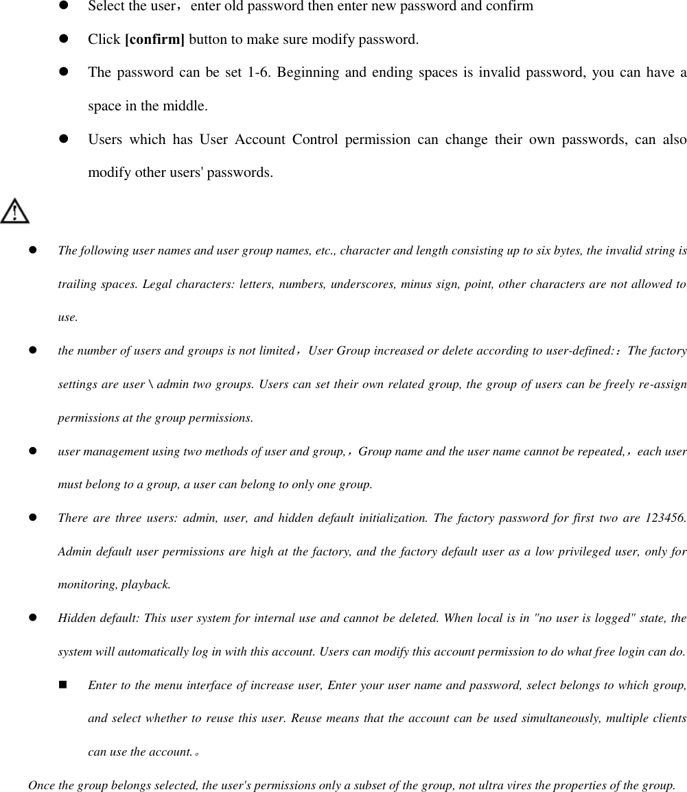  Select the user，enter old password then enter new password and confirm  Click [confirm] button to make sure modify password.  The password can be set 1-6. Beginning and ending spaces is invalid password, you can have a space in the middle.  Users  which  has  User  Account  Control  permission  can  change  their  own  passwords,  can  also modify other users&apos; passwords.   The following user names and user group names, etc., character and length consisting up to six bytes, the invalid string is trailing spaces. Legal characters: letters, numbers, underscores, minus sign, point, other characters are not allowed to use.  the number of users and groups is not limited，User Group increased or delete according to user-defined:：The factory settings are user \ admin two groups. Users can set their own related group, the group of users can be freely re-assign permissions at the group permissions.  user management using two methods of user and group,，Group name and the user name cannot be repeated,，each user must belong to a group, a user can belong to only one group.  There are  three users: admin,  user,  and hidden  default initialization. The  factory  password for first two  are 123456. Admin default user permissions are high at the factory, and the factory default user as a low privileged user, only for monitoring, playback.  Hidden default: This user system for internal use and cannot be deleted. When local is in &quot;no user is logged&quot; state, the system will automatically log in with this account. Users can modify this account permission to do what free login can do.  Enter to the menu interface of increase user, Enter your user name and password, select belongs to which group, and select whether to reuse this user. Reuse means that the account can be used simultaneously, multiple clients can use the account.。 Once the group belongs selected, the user&apos;s permissions only a subset of the group, not ultra vires the properties of the group. 