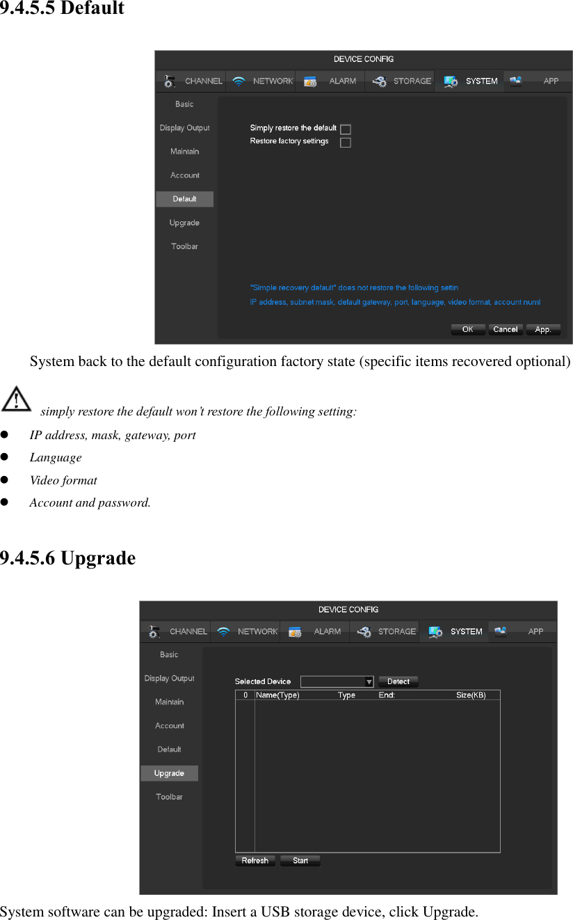 9.4.5.5 Default  System back to the default configuration factory state (specific items recovered optional)  simply restore the default won’t restore the following setting:  IP address, mask, gateway, port  Language  Video format  Account and password. 9.4.5.6 Upgrade  System software can be upgraded: Insert a USB storage device, click Upgrade. 