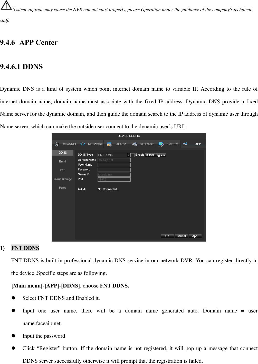 System upgrade may cause the NVR can not start properly, please Operation under the guidance of the company&apos;s technical staff. 9.4.6 APP Center 9.4.6.1 DDNS Dynamic DNS is a  kind of system which point internet domain name  to variable IP. According to  the rule of internet domain name, domain  name must associate with  the  fixed IP  address. Dynamic DNS  provide a  fixed Name server for the dynamic domain, and then guide the domain search to the IP address of dynamic user through Name server, which can make the outside user connect to the dynamic user’s URL.  1) FNT DDNS FNT DDNS is built-in professional dynamic DNS service in our network DVR. You can register directly in the device .Specific steps are as following. [Main menu]-[APP]-[DDNS], choose FNT DDNS.  Select FNT DDNS and Enabled it.  Input  one  user  name,  there  will  be  a  domain  name  generated  auto.  Domain  name  =  user name.faceaip.net.  Input the password  Click “Register” button. If the domain name is not registered, it will pop up a  message that connect DDNS server successfully otherwise it will prompt that the registration is failed. 