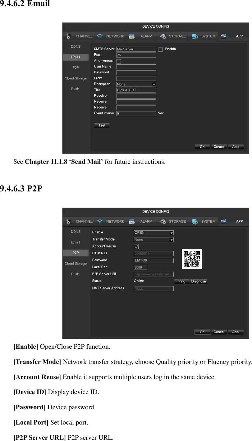 9.4.6.2 Email  See Chapter 11.1.8 ‘Send Mail’ for future instructions. 9.4.6.3 P2P  [Enable] Open/Close P2P function. [Transfer Mode] Network transfer strategy, choose Quality priority or Fluency priority. [Account Reuse] Enable it supports multiple users log in the same device. [Device ID] Display device ID. [Password] Device password. [Local Port] Set local port. [P2P Server URL] P2P server URL. 