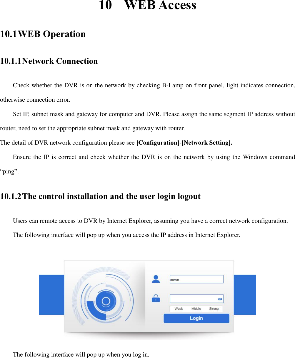 10 WEB Access 10.1 WEB Operation 10.1.1 Network Connection Check whether the DVR is on the network by checking B-Lamp on front panel, light indicates connection, otherwise connection error.       Set IP, subnet mask and gateway for computer and DVR. Please assign the same segment IP address without router, need to set the appropriate subnet mask and gateway with router. The detail of DVR network configuration please see [Configuration]-[Network Setting].     Ensure the IP is correct and check whether the DVR is on the network by using the Windows command “ping”. 10.1.2 The control installation and the user login logout Users can remote access to DVR by Internet Explorer, assuming you have a correct network configuration. The following interface will pop up when you access the IP address in Internet Explorer.  The following interface will pop up when you log in. 