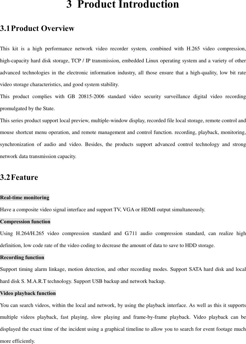 3 Product Introduction 3.1 Product Overview This  kit  is  a  high  performance  network  video  recorder  system,  combined  with  H.265  video  compression, high-capacity hard disk storage, TCP / IP transmission, embedded Linux operating system and a variety of other advanced technologies in  the  electronic  information industry,  all  those  ensure that a  high-quality,  low bit  rate video storage characteristics, and good system stability. This  product  complies  with  GB  20815-2006  standard  video  security  surveillance  digital  video  recording promulgated by the State.   This series product support local preview, multiple-window display, recorded file local storage, remote control and mouse shortcut menu operation, and remote management and control function. recording, playback, monitoring, synchronization  of  audio  and  video.  Besides,  the  products  support  advanced  control  technology  and  strong network data transmission capacity.   3.2 Feature Real-time monitoring Have a composite video signal interface and support TV, VGA or HDMI output simultaneously. Compression function Using  H.264/H.265  video  compression  standard  and  G.711  audio  compression  standard,  can  realize  high definition, low code rate of the video coding to decrease the amount of data to save to HDD storage. Recording function Support timing alarm linkage, motion detection, and other recording modes. Support SATA hard disk and local hard disk S. M.A.R.T technology. Support USB backup and network backup. Video playback function You can search videos, within the local and network, by using the playback interface. As well as this it supports multiple  videos  playback,  fast  playing,  slow  playing  and  frame-by-frame  playback.  Video  playback  can  be displayed the exact time of the incident using a graphical timeline to allow you to search for event footage much more efficiently. 