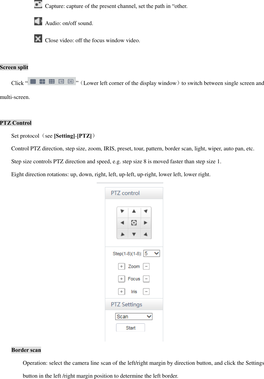   Capture: capture of the present channel, set the path in “other.   Audio: on/off sound.   Close video: off the focus window video.  Screen split Click “ ”（Lower left corner of the display window）to switch between single screen and multi-screen.  PTZ Control Set protocol（see [Setting]-[PTZ]） Control PTZ direction, step size, zoom, IRIS, preset, tour, pattern, border scan, light, wiper, auto pan, etc. Step size controls PTZ direction and speed, e.g. step size 8 is moved faster than step size 1. Eight direction rotations: up, down, right, left, up-left, up-right, lower left, lower right.  Border scan Operation: select the camera line scan of the left/right margin by direction button, and click the Settings button in the left /right margin position to determine the left border. 