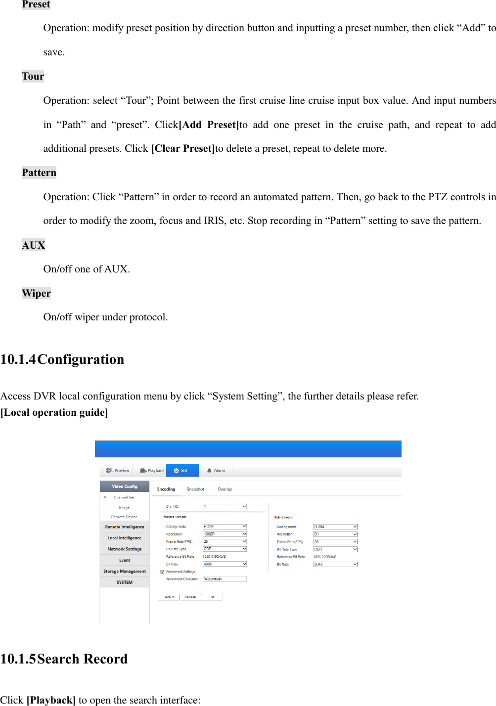 Preset Operation: modify preset position by direction button and inputting a preset number, then click “Add” to save. Tour Operation: select “Tour”; Point between the first cruise line cruise input box value. And input numbers in  “Path”  and  “preset”.  Click[Add  Preset]to  add  one  preset  in  the  cruise  path,  and  repeat  to  add additional presets. Click [Clear Preset]to delete a preset, repeat to delete more. Pattern Operation: Click “Pattern” in order to record an automated pattern. Then, go back to the PTZ controls in order to modify the zoom, focus and IRIS, etc. Stop recording in “Pattern” setting to save the pattern. AUX On/off one of AUX. Wiper On/off wiper under protocol. 10.1.4 Configuration Access DVR local configuration menu by click “System Setting”, the further details please refer. [Local operation guide]   10.1.5 Search Record Click [Playback] to open the search interface: 