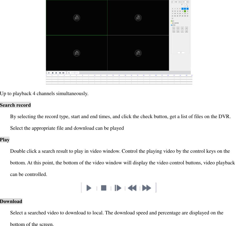  Up to playback 4 channels simultaneously. Search record By selecting the record type, start and end times, and click the check button, get a list of files on the DVR.   Select the appropriate file and download can be played Play Double click a search result to play in video window. Control the playing video by the control keys on the   bottom. At this point, the bottom of the video window will display the video control buttons, video playback   can be controlled.  Download Select a searched video to download to local. The download speed and percentage are displayed on the   bottom of the screen. 