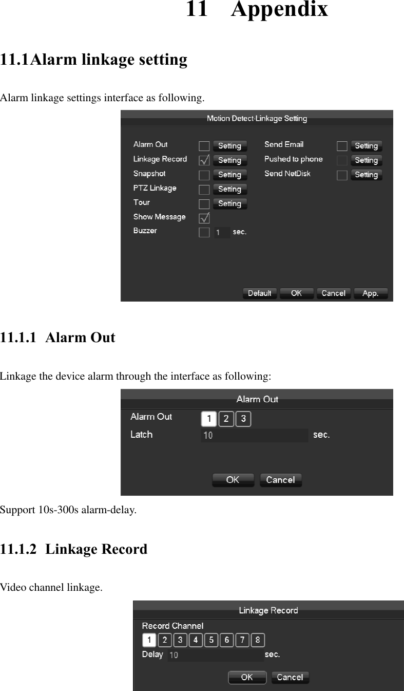  11 Appendix 11.1 Alarm linkage setting Alarm linkage settings interface as following.  11.1.1 Alarm Out Linkage the device alarm through the interface as following:  Support 10s-300s alarm-delay. 11.1.2 Linkage Record Video channel linkage.  