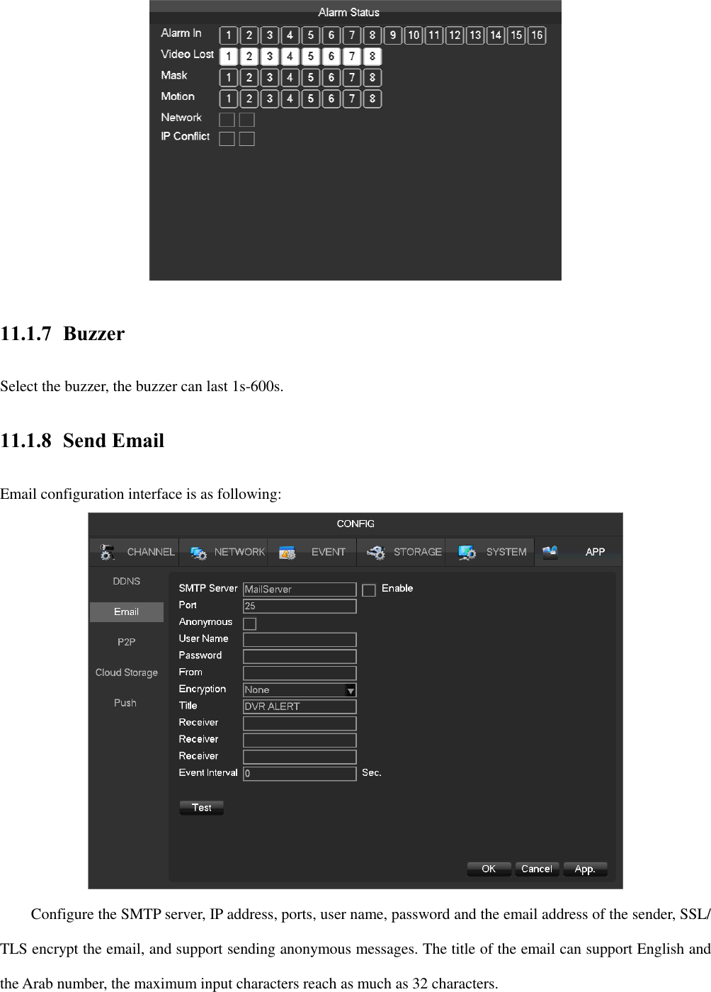  11.1.7 Buzzer Select the buzzer, the buzzer can last 1s-600s. 11.1.8 Send Email Email configuration interface is as following:  Configure the SMTP server, IP address, ports, user name, password and the email address of the sender, SSL/ TLS encrypt the email, and support sending anonymous messages. The title of the email can support English and the Arab number, the maximum input characters reach as much as 32 characters. 