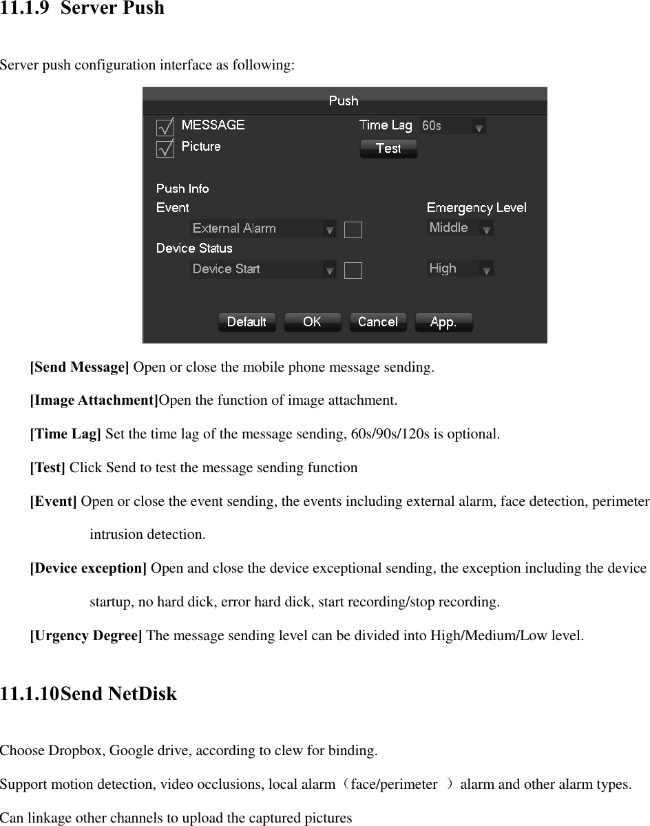 11.1.9 Server Push Server push configuration interface as following:  [Send Message] Open or close the mobile phone message sending. [Image Attachment]Open the function of image attachment. [Time Lag] Set the time lag of the message sending, 60s/90s/120s is optional. [Test] Click Send to test the message sending function   [Event] Open or close the event sending, the events including external alarm, face detection, perimeter   intrusion detection. [Device exception] Open and close the device exceptional sending, the exception including the device   startup, no hard dick, error hard dick, start recording/stop recording. [Urgency Degree] The message sending level can be divided into High/Medium/Low level. 11.1.10 Send NetDisk Choose Dropbox, Google drive, according to clew for binding. Support motion detection, video occlusions, local alarm（face/perimeter  ）alarm and other alarm types. Can linkage other channels to upload the captured pictures 