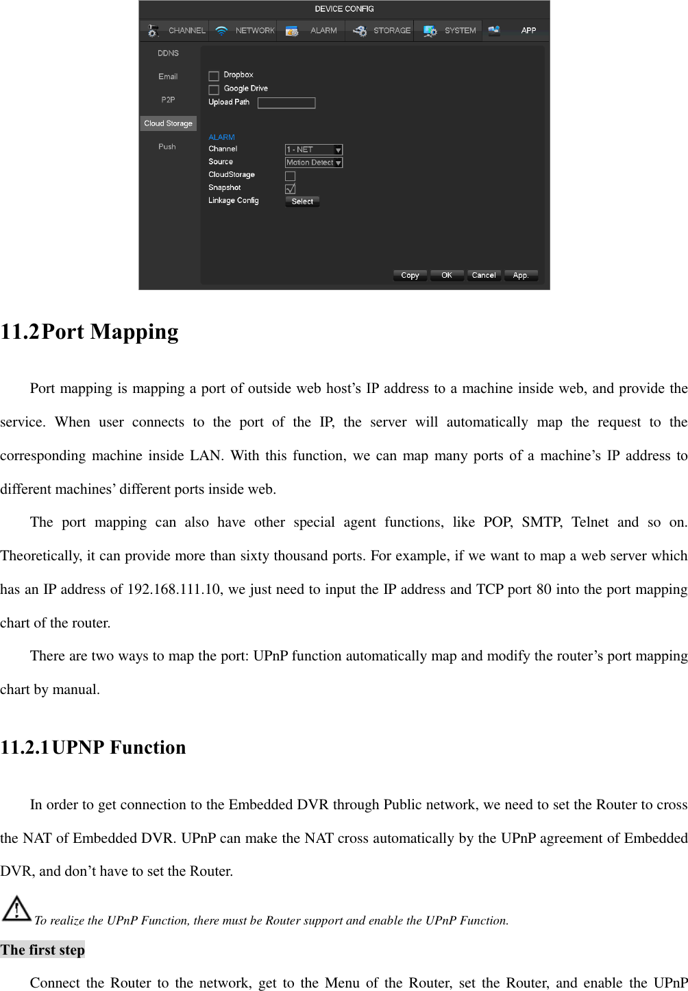  11.2 Port Mapping Port mapping is mapping a port of outside web host’s IP address to a machine inside web, and provide the service.  When  user  connects  to  the  port  of  the  IP,  the  server  will  automatically  map  the  request  to  the corresponding machine inside LAN. With this function,  we can map many ports of a  machine’s  IP  address to different machines’ different ports inside web.   The  port  mapping  can  also  have  other  special  agent  functions,  like  POP,  SMTP,  Telnet  and  so  on. Theoretically, it can provide more than sixty thousand ports. For example, if we want to map a web server which has an IP address of 192.168.111.10, we just need to input the IP address and TCP port 80 into the port mapping chart of the router.   There are two ways to map the port: UPnP function automatically map and modify the router’s port mapping chart by manual.   11.2.1 UPNP Function In order to get connection to the Embedded DVR through Public network, we need to set the Router to cross the NAT of Embedded DVR. UPnP can make the NAT cross automatically by the UPnP agreement of Embedded DVR, and don’t have to set the Router. To realize the UPnP Function, there must be Router support and enable the UPnP Function. The first step Connect the Router  to  the network,  get  to  the Menu of  the  Router,  set  the Router,  and enable  the UPnP 