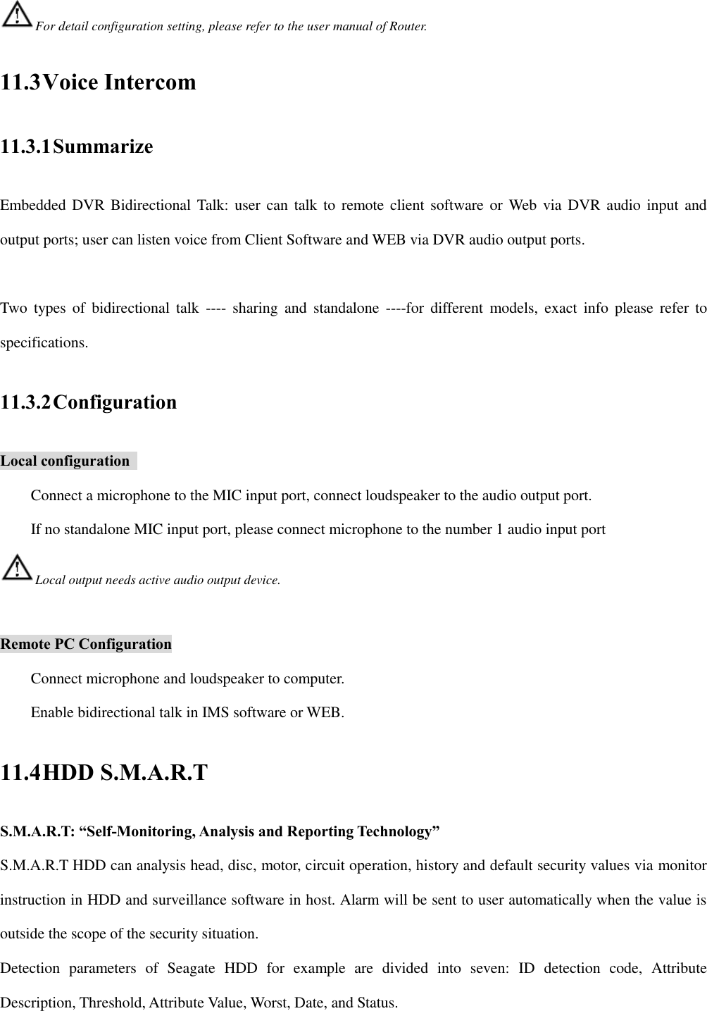 For detail configuration setting, please refer to the user manual of Router. 11.3 Voice Intercom 11.3.1 Summarize Embedded DVR Bidirectional Talk: user  can talk to remote  client software or  Web  via DVR audio input and output ports; user can listen voice from Client Software and WEB via DVR audio output ports.  Two  types  of  bidirectional  talk  ----  sharing  and  standalone  ----for  different  models,  exact  info  please  refer  to specifications. 11.3.2 Configuration Local configuration   Connect a microphone to the MIC input port, connect loudspeaker to the audio output port.   If no standalone MIC input port, please connect microphone to the number 1 audio input port Local output needs active audio output device.  Remote PC Configuration Connect microphone and loudspeaker to computer. Enable bidirectional talk in IMS software or WEB. 11.4 HDD S.M.A.R.T S.M.A.R.T: “Self-Monitoring, Analysis and Reporting Technology” S.M.A.R.T HDD can analysis head, disc, motor, circuit operation, history and default security values via monitor instruction in HDD and surveillance software in host. Alarm will be sent to user automatically when the value is outside the scope of the security situation. Detection  parameters  of  Seagate  HDD  for  example  are  divided  into  seven:  ID  detection  code,  Attribute Description, Threshold, Attribute Value, Worst, Date, and Status. 