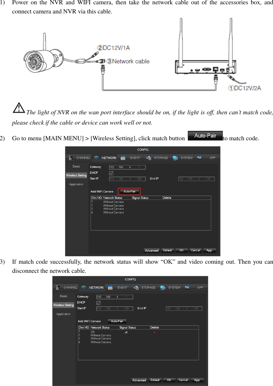 1) Power  on  the  NVR  and  WIFI  camera,  then  take  the  network  cable  out  of  the  accessories  box,  and connect camera and NVR via this cable.  The light of NVR on the wan port interface should be on, if the light is off, then can’t match code, please check if the cable or device can work well or not. 2) Go to menu [MAIN MENU] &gt; [Wireless Setting], click match button  to match code.  3) If match code successfully, the network status will show “OK” and video coming out. Then you can disconnect the network cable.   