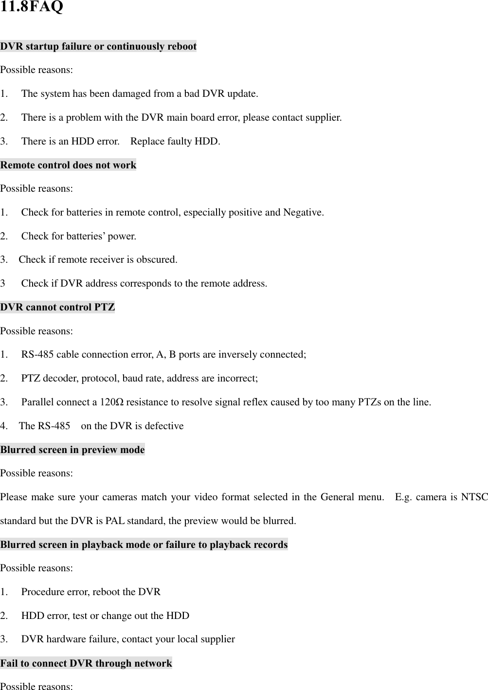 11.8 FAQ DVR startup failure or continuously reboot Possible reasons: 1.  The system has been damaged from a bad DVR update. 2.  There is a problem with the DVR main board error, please contact supplier. 3.  There is an HDD error.    Replace faulty HDD.   Remote control does not work Possible reasons: 1.  Check for batteries in remote control, especially positive and Negative. 2.  Check for batteries’ power. 3.    Check if remote receiver is obscured.   3  Check if DVR address corresponds to the remote address.   DVR cannot control PTZ Possible reasons: 1.  RS-485 cable connection error, A, B ports are inversely connected; 2.  PTZ decoder, protocol, baud rate, address are incorrect; 3.  Parallel connect a 120Ω resistance to resolve signal reflex caused by too many PTZs on the line.   4.    The RS-485    on the DVR is defective Blurred screen in preview mode Possible reasons: Please make sure your cameras match your video format selected in the General menu.    E.g. camera is NTSC standard but the DVR is PAL standard, the preview would be blurred. Blurred screen in playback mode or failure to playback records Possible reasons: 1.  Procedure error, reboot the DVR 2.  HDD error, test or change out the HDD   3.  DVR hardware failure, contact your local supplier Fail to connect DVR through network Possible reasons: 