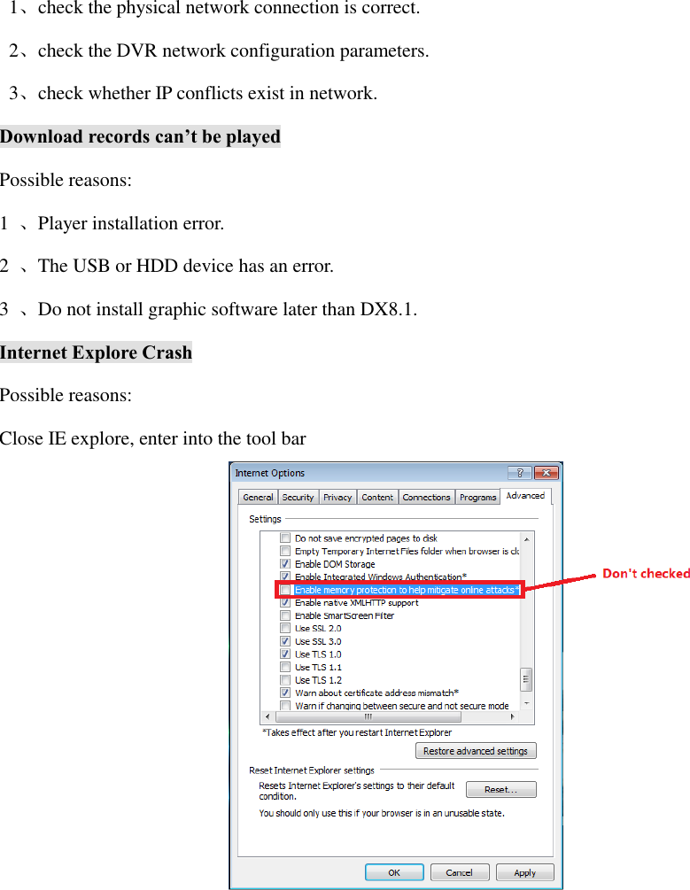   1、check the physical network connection is correct.   2、check the DVR network configuration parameters.   3、check whether IP conflicts exist in network. Download records can’t be played Possible reasons: 1  、Player installation error. 2  、The USB or HDD device has an error. 3  、Do not install graphic software later than DX8.1. Internet Explore Crash Possible reasons: Close IE explore, enter into the tool bar  