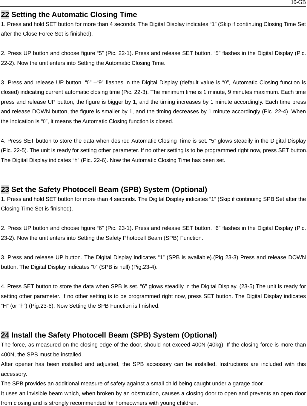  10-GB22 Setting the Automatic Closing Time 1. Press and hold SET button for more than 4 seconds. The Digital Display indicates “1” (Skip if continuing Closing Time Set after the Close Force Set is finished).  2. Press UP button and choose figure “5” (Pic. 22-1). Press and release SET button. “5” flashes in the Digital Display (Pic. 22-2). Now the unit enters into Setting the Automatic Closing Time.  3. Press and release UP button. “0” –“9” flashes in the Digital Display (default value is “0”, Automatic Closing function is closed) indicating current automatic closing time (Pic. 22-3). The minimum time is 1 minute, 9 minutes maximum. Each time press and release UP button, the figure is bigger by 1, and the timing increases by 1 minute accordingly. Each time press and release DOWN button, the figure is smaller by 1, and the timing decreases by 1 minute accordingly (Pic. 22-4). When the indication is “0”, it means the Automatic Closing function is closed.  4. Press SET button to store the data when desired Automatic Closing Time is set. “5” glows steadily in the Digital Display (Pic. 22-5). The unit is ready for setting other parameter. If no other setting is to be programmed right now, press SET button. The Digital Display indicates “h” (Pic. 22-6). Now the Automatic Closing Time has been set.   23 Set the Safety Photocell Beam (SPB) System (Optional) 1. Press and hold SET button for more than 4 seconds. The Digital Display indicates “1” (Skip if continuing SPB Set after the Closing Time Set is finished).  2. Press UP button and choose figure “6” (Pic. 23-1). Press and release SET button. “6” flashes in the Digital Display (Pic. 23-2). Now the unit enters into Setting the Safety Photocell Beam (SPB) Function.  3. Press and release UP button. The Digital Display indicates “1” (SPB is available).(Pig 23-3) Press and release DOWN button. The Digital Display indicates “0” (SPB is null) (Pig.23-4).  4. Press SET button to store the data when SPB is set. “6” glows steadily in the Digital Display. (23-5).The unit is ready for setting other parameter. If no other setting is to be programmed right now, press SET button. The Digital Display indicates “H” (or “h”) (Pig.23-6). Now Setting the SPB Function is finished.   24 Install the Safety Photocell Beam (SPB) System (Optional) The force, as measured on the closing edge of the door, should not exceed 400N (40kg). If the closing force is more than 400N, the SPB must be installed. After opener has been installed and adjusted, the SPB accessory can be installed. Instructions are included with this accessory. The SPB provides an additional measure of safety against a small child being caught under a garage door. It uses an invisible beam which, when broken by an obstruction, causes a closing door to open and prevents an open door from closing and is strongly recommended for homeowners with young children.      