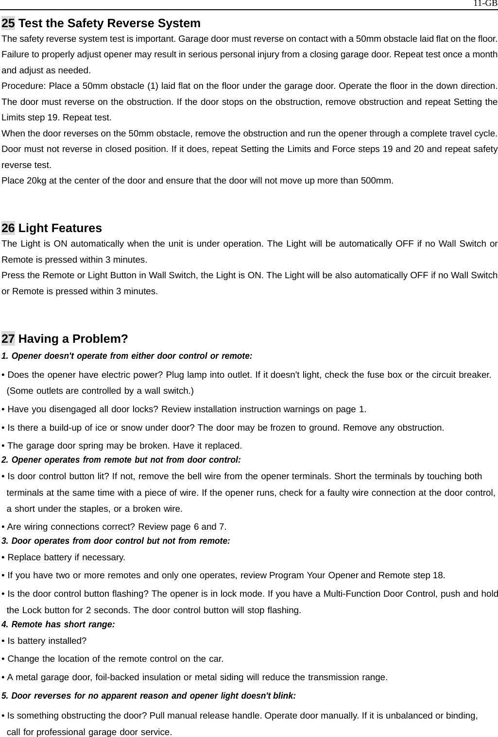   11-GB25 Test the Safety Reverse System The safety reverse system test is important. Garage door must reverse on contact with a 50mm obstacle laid flat on the floor. Failure to properly adjust opener may result in serious personal injury from a closing garage door. Repeat test once a month and adjust as needed. Procedure: Place a 50mm obstacle (1) laid flat on the floor under the garage door. Operate the floor in the down direction. The door must reverse on the obstruction. If the door stops on the obstruction, remove obstruction and repeat Setting the Limits step 19. Repeat test. When the door reverses on the 50mm obstacle, remove the obstruction and run the opener through a complete travel cycle. Door must not reverse in closed position. If it does, repeat Setting the Limits and Force steps 19 and 20 and repeat safety reverse test.   Place 20kg at the center of the door and ensure that the door will not move up more than 500mm.   26 Light Features The Light is ON automatically when the unit is under operation. The Light will be automatically OFF if no Wall Switch or Remote is pressed within 3 minutes. Press the Remote or Light Button in Wall Switch, the Light is ON. The Light will be also automatically OFF if no Wall Switch or Remote is pressed within 3 minutes.   27 Having a Problem? 1. Opener doesn&apos;t operate from either door control or remote: • Does the opener have electric power? Plug lamp into outlet. If it doesn&apos;t light, check the fuse box or the circuit breaker. (Some outlets are controlled by a wall switch.) • Have you disengaged all door locks? Review installation instruction warnings on page 1. • Is there a build-up of ice or snow under door? The door may be frozen to ground. Remove any obstruction. • The garage door spring may be broken. Have it replaced. 2. Opener operates from remote but not from door control: • Is door control button lit? If not, remove the bell wire from the opener terminals. Short the terminals by touching both terminals at the same time with a piece of wire. If the opener runs, check for a faulty wire connection at the door control, a short under the staples, or a broken wire. • Are wiring connections correct? Review page 6 and 7. 3. Door operates from door control but not from remote: • Replace battery if necessary. • If you have two or more remotes and only one operates, review Program Your Opener and Remote step 18. • Is the door control button flashing? The opener is in lock mode. If you have a Multi-Function Door Control, push and hold the Lock button for 2 seconds. The door control button will stop flashing. 4. Remote has short range: • Is battery installed? • Change the location of the remote control on the car. • A metal garage door, foil-backed insulation or metal siding will reduce the transmission range. 5. Door reverses for no apparent reason and opener light doesn&apos;t blink: • Is something obstructing the door? Pull manual release handle. Operate door manually. If it is unbalanced or binding, call for professional garage door service. 