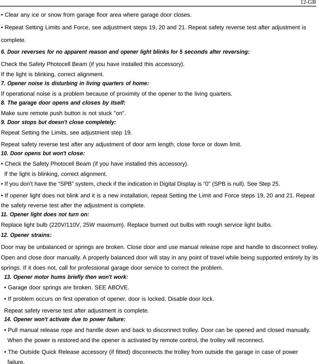   12-GB• Clear any ice or snow from garage floor area where garage door closes. • Repeat Setting Limits and Force, see adjustment steps 19, 20 and 21. Repeat safety reverse test after adjustment is complete. 6. Door reverses for no apparent reason and opener light blinks for 5 seconds after reversing: Check the Safety Photocell Beam (if you have installed this accessory). If the light is blinking, correct alignment. 7. Opener noise is disturbing in living quarters of home: If operational noise is a problem because of proximity of the opener to the living quarters. 8. The garage door opens and closes by itself: Make sure remote push button is not stuck &quot;on&quot;. 9. Door stops but doesn&apos;t close completely: Repeat Setting the Limits, see adjustment step 19. Repeat safety reverse test after any adjustment of door arm length, close force or down limit. 10. Door opens but won&apos;t close: • Check the Safety Photocell Beam (if you have installed this accessory). If the light is blinking, correct alignment. • If you don’t have the “SPB” system, check if the indication in Digital Display is “0” (SPB is null). See Step 25. • If opener light does not blink and it is a new installation, repeat Setting the Limit and Force steps 19, 20 and 21. Repeat the safety reverse test after the adjustment is complete. 11. Opener light does not turn on: Replace light bulb (220V/110V, 25W maximum). Replace burned out bulbs with rough service light bulbs. 12. Opener strains: Door may be unbalanced or springs are broken. Close door and use manual release rope and handle to disconnect trolley. Open and close door manually. A properly balanced door will stay in any point of travel while being supported entirely by its springs. If it does not, call for professional garage door service to correct the problem. 13. Opener motor hums briefly then won&apos;t work: • Garage door springs are broken. SEE ABOVE. • If problem occurs on first operation of opener, door is locked. Disable door lock. Repeat safety reverse test after adjustment is complete. 14. Opener won&apos;t activate due to power failure: • Pull manual release rope and handle down and back to disconnect trolley. Door can be opened and closed manually. When the power is restored and the opener is activated by remote control, the trolley will reconnect. • The Outside Quick Release accessory (if fitted) disconnects the trolley from outside the garage in case of power failure.          