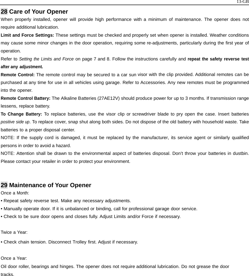   13-GB28 Care of Your Opener When properly installed, opener will provide high performance with a minimum of maintenance. The opener does not require additional lubrication. Limit and Force Settings: These settings must be checked and properly set when opener is installed. Weather conditions may cause some minor changes in the door operation, requiring some re-adjustments, particularly during the first year of operation. Refer to Setting the Limits and Force on page 7 and 8. Follow the instructions carefully and repeat the safety reverse test after any adjustment. Remote Control: The remote control may be secured to a car sun visor with the clip provided. Additional remotes can be purchased at any time for use in all vehicles using garage. Refer to Accessories. Any new remotes must be programmed into the opener. Remote Control Battery: The Alkaline Batteries (27AE12V) should produce power for up to 3 months. If transmission range lessens, replace battery. To Change Battery: To replace batteries, use the visor clip or screwdriver blade to pry open the case. Insert batteries positive side up. To replace cover, snap shut along both sides. Do not dispose of the old battery with household waste. Take batteries to a proper disposal center. NOTE: If the supply cord is damaged, it must be replaced by the manufacturer, its service agent or similarly qualified persons in order to avoid a hazard. NOTE: Attention shall be drawn to the environmental aspect of batteries disposal. Don’t throw your batteries in dustbin. Please contact your retailer in order to protect your environment.   29 Maintenance of Your Opener Once a Month: • Repeat safety reverse test. Make any necessary adjustments. • Manually operate door. If it is unbalanced or binding, call for professional garage door service. • Check to be sure door opens and closes fully. Adjust Limits and/or Force if necessary.  Twice a Year: • Check chain tension. Disconnect Trolley first. Adjust if necessary.  Once a Year: Oil door roller, bearings and hinges. The opener does not require additional lubrication. Do not grease the door tracks.           