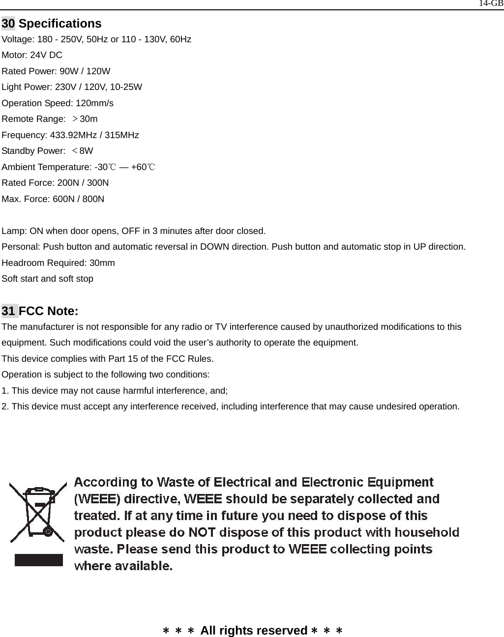   14-GB30 Specifications Voltage: 180 - 250V, 50Hz or 110 - 130V, 60Hz Motor: 24V DC   Rated Power: 90W / 120W   Light Power: 230V / 120V, 10-25W Operation Speed: 120mm/s Remote Range:  ＞30m Frequency: 433.92MHz / 315MHz   Standby Power:  ＜8W Ambient Temperature: -30℃ — +60℃ Rated Force: 200N / 300N Max. Force: 600N / 800N   Lamp: ON when door opens, OFF in 3 minutes after door closed. Personal: Push button and automatic reversal in DOWN direction. Push button and automatic stop in UP direction. Headroom Required: 30mm Soft start and soft stop  31 FCC Note: The manufacturer is not responsible for any radio or TV interference caused by unauthorized modifications to this equipment. Such modifications could void the user’s authority to operate the equipment.   This device complies with Part 15 of the FCC Rules. Operation is subject to the following two conditions:   1. This device may not cause harmful interference, and; 2. This device must accept any interference received, including interference that may cause undesired operation.       * * * All rights reserved * * *  