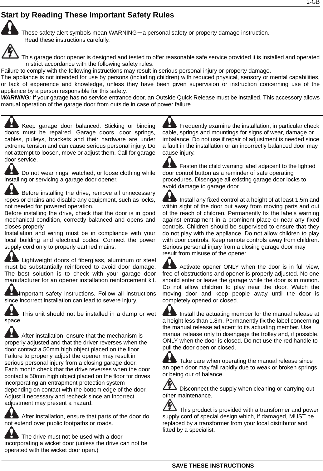   2-GBStart by Reading These Important Safety Rules                                         These safety alert symbols mean WARNING－a personal safety or property damage instruction. Read these instructions carefully.   This garage door opener is designed and tested to offer reasonable safe service provided it is installed and operated in strict accordance with the following safety rules. Failure to comply with the following instructions may result in serious personal injury or property damage. The appliance is not intended for use by persons (including children) with reduced physical, sensory or mental capabilities, or lack of experience and knowledge, unless they have been given supervision or instruction concerning use of the appliance by a person responsible for this safety. WARNING: If your garage has no service entrance door, an Outside Quick Release must be installed. This accessory allows manual operation of the garage door from outside in case of power failure.   Keep garage door balanced. Sticking or binding doors must be repaired. Garage doors, door springs, cables, pulleys, brackets and their hardware are under extreme tension and can cause serious personal injury. Do not attempt to loosen, move or adjust them. Call for garage door service.   Do not wear rings, watched, or loose clothing while installing or servicing a garage door opener.  Before installing the drive, remove all unnecessary ropes or chains and disable any equipment, such as locks, not needed for powered operation. Before installing the drive, check that the door is in good mechanical condition, correctly balanced and opens and closes properly. Installation and wiring must be in compliance with your local building and electrical codes. Connect the power supply cord only to properly earthed mains.  Lightweight doors of fiberglass, aluminum or steel must be substantially reinforced to avoid door damage. The best solution is to check with your garage door manufacturer for an opener installation reinforcement kit.Important safety instructions. Follow all instructions since incorrect installation can lead to severe injury.  This unit should not be installed in a damp or wet space.   After installation, ensure that the mechanism is properly adjusted and that the driver reverses when the door contact a 50mm high object placed on the floor. Failure to properly adjust the opener may result in serious personal injury from a closing garage door. Each month check that the drive reverses when the door contact a 50mm high object placed on the floor for drives incorporating an entrapment protection system depending on contact with the bottom edge of the door. Adjust if necessary and recheck since an incorrect adjustment may present a hazard.   After installation, ensure that parts of the door do not extend over public footpaths or roads.   The drive must not be used with a door incorporating a wicket door (unless the drive can not be operated with the wicket door open.)    Frequently examine the installation, in particular check cable, springs and mountings for signs of wear, damage or imbalance. Do not use if repair of adjustment is needed since a fault in the installation or an incorrectly balanced door may cause injury.   Fasten the child warning label adjacent to the lighted door control button as a reminder of safe operating procedures. Disengage all existing garage door locks to avoid damage to garage door.     Install any fixed control at a height of at least 1.5m and within sight of the door but away from moving parts and out of the reach of children. Permanently fix the labels warning against entrapment in a prominent place or near any fixed controls. Children should be supervised to ensure that they do not play with the appliance. Do not allow children to play with door controls. Keep remote controls away from children.Serious personal injury from a closing garage door may result from misuse of the opener.  Activate opener ONLY when the door is in full view, free of obstructions and opener is properly adjusted. No one should enter or leave the garage while the door is in motion. Do not allow children to play near the door. Watch the moving door and keep people away until the door is completely opened or closed.   Install the actuating member for the manual release at a height less than 1.8m. Permanently fix the label concerning the manual release adjacent to its actuating member. Use manual release only to disengage the trolley and, if possible, ONLY when the door is closed. Do not use the red handle to pull the door open or closed.     Take care when operating the manual release since an open door may fall rapidly due to weak or broken springs or being our of balance.   Disconnect the supply when cleaning or carrying out other maintenance.   This product is provided with a transformer and power supply cord of special design which, if damaged, MUST be replaced by a transformer from your local distributor and fitted by a specialist.                                                          SAVE THESE INSTRUCTIONS 