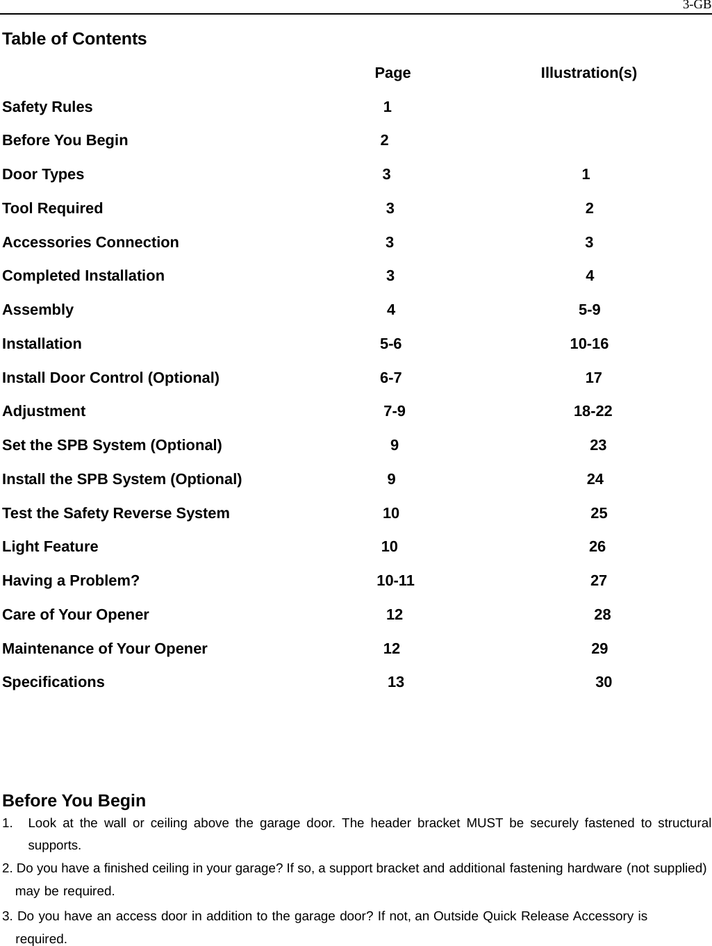   3-GBTable of Contents                                                Page                 Illustration(s) Safety Rules                                      1                 Before You Begin                                 2 Door Types                                       3                         1 Tool Required                                     3                         2 Accessories Connection                           3                         3 Completed Installation                             3                         4 Assembly                                         4                        5-9 Installation                                       5-6                      10-16 Install Door Control (Optional)                     6-7                        17  Adjustment                                       7-9                      18-22  Set the SPB System (Optional)                      9                         23         Install the SPB System (Optional)                   9                         24 Test the Safety Reverse System                    10                         25 Light Feature                                     10                         26 Having a Problem?                               10-11                       27 Care of Your Opener                               12                         28 Maintenance of Your Opener                       12                         29 Specifications                                     13                         30        Before You Begin 1.  Look at the wall or ceiling above the garage door. The header bracket MUST be securely fastened to structural supports. 2. Do you have a finished ceiling in your garage? If so, a support bracket and additional fastening hardware (not supplied) may be required. 3. Do you have an access door in addition to the garage door? If not, an Outside Quick Release Accessory is required.     