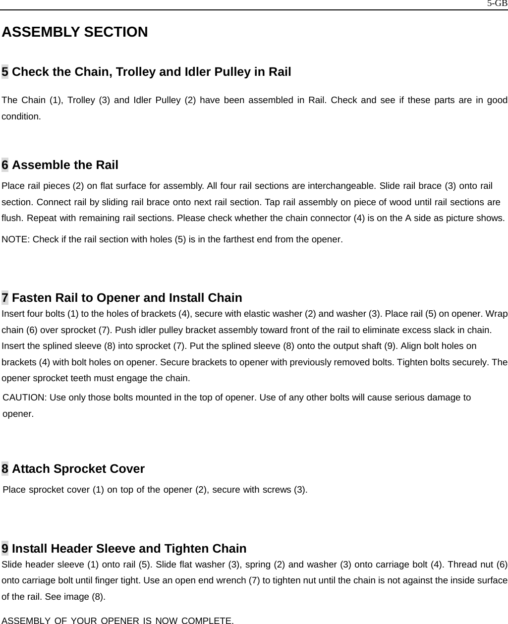   5-GBASSEMBLY SECTION  5 Check the Chain, Trolley and Idler Pulley in Rail   The Chain (1), Trolley (3) and Idler Pulley (2) have been assembled in Rail. Check and see if these parts are in good condition.   6 Assemble the Rail Place rail pieces (2) on flat surface for assembly. All four rail sections are interchangeable. Slide rail brace (3) onto rail section. Connect rail by sliding rail brace onto next rail section. Tap rail assembly on piece of wood until rail sections are flush. Repeat with remaining rail sections. Please check whether the chain connector (4) is on the A side as picture shows. NOTE: Check if the rail section with holes (5) is in the farthest end from the opener.   7 Fasten Rail to Opener and Install Chain Insert four bolts (1) to the holes of brackets (4), secure with elastic washer (2) and washer (3). Place rail (5) on opener. Wrap chain (6) over sprocket (7). Push idler pulley bracket assembly toward front of the rail to eliminate excess slack in chain. Insert the splined sleeve (8) into sprocket (7). Put the splined sleeve (8) onto the output shaft (9). Align bolt holes on brackets (4) with bolt holes on opener. Secure brackets to opener with previously removed bolts. Tighten bolts securely. The opener sprocket teeth must engage the chain. CAUTION: Use only those bolts mounted in the top of opener. Use of any other bolts will cause serious damage to opener.   8 Attach Sprocket Cover Place sprocket cover (1) on top of the opener (2), secure with screws (3).     9 Install Header Sleeve and Tighten Chain Slide header sleeve (1) onto rail (5). Slide flat washer (3), spring (2) and washer (3) onto carriage bolt (4). Thread nut (6) onto carriage bolt until finger tight. Use an open end wrench (7) to tighten nut until the chain is not against the inside surface of the rail. See image (8).  ASSEMBLY OF YOUR OPENER IS NOW COMPLETE.            