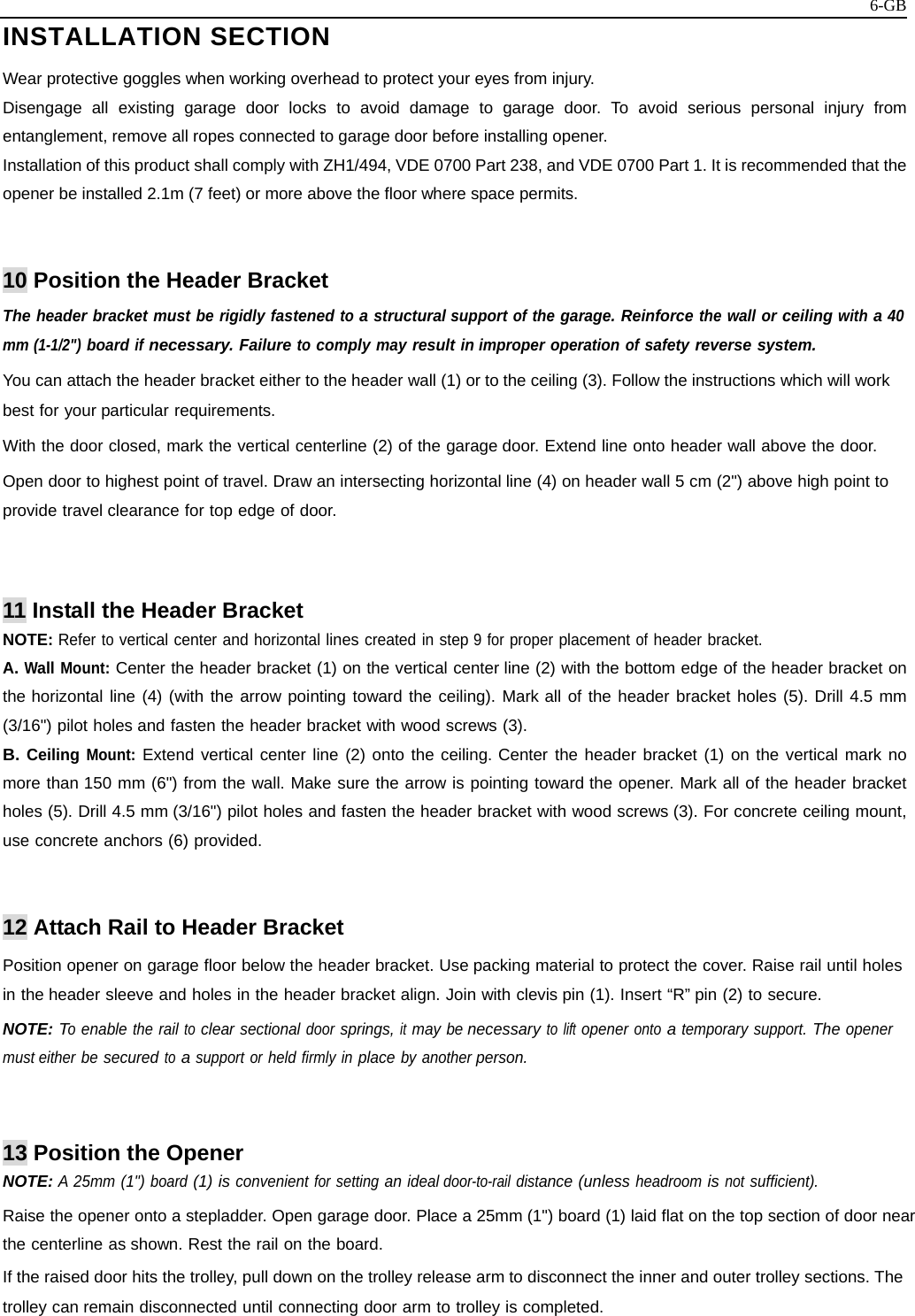   6-GBINSTALLATION SECTION  Wear protective goggles when working overhead to protect your eyes from injury. Disengage all existing garage door locks to avoid damage to garage door. To avoid serious personal injury from entanglement, remove all ropes connected to garage door before installing opener. Installation of this product shall comply with ZH1/494, VDE 0700 Part 238, and VDE 0700 Part 1. It is recommended that the opener be installed 2.1m (7 feet) or more above the floor where space permits.   10 Position the Header Bracket The header bracket must be rigidly fastened to a structural support of the garage. Reinforce the wall or ceiling with a 40 mm (1-1/2&quot;) board if necessary. Failure to comply may result in improper operation of safety reverse system. You can attach the header bracket either to the header wall (1) or to the ceiling (3). Follow the instructions which will work best for your particular requirements. With the door closed, mark the vertical centerline (2) of the garage door. Extend line onto header wall above the door. Open door to highest point of travel. Draw an intersecting horizontal line (4) on header wall 5 cm (2&quot;) above high point to provide travel clearance for top edge of door.   11 Install the Header Bracket NOTE: Refer to vertical center and horizontal lines created in step 9 for proper placement of header bracket. A. Wall Mount: Center the header bracket (1) on the vertical center line (2) with the bottom edge of the header bracket on the horizontal line (4) (with the arrow pointing toward the ceiling). Mark all of the header bracket holes (5). Drill 4.5 mm (3/16&quot;) pilot holes and fasten the header bracket with wood screws (3). B. Ceiling Mount: Extend vertical center line (2) onto the ceiling. Center the header bracket (1) on the vertical mark no more than 150 mm (6&quot;) from the wall. Make sure the arrow is pointing toward the opener. Mark all of the header bracket holes (5). Drill 4.5 mm (3/16&quot;) pilot holes and fasten the header bracket with wood screws (3). For concrete ceiling mount, use concrete anchors (6) provided.   12 Attach Rail to Header Bracket Position opener on garage floor below the header bracket. Use packing material to protect the cover. Raise rail until holes in the header sleeve and holes in the header bracket align. Join with clevis pin (1). Insert “R” pin (2) to secure. NOTE: To enable the rail to clear sectional door springs, it may be necessary to lift opener onto a temporary support. The opener must either be secured to a support or held firmly in place by another person.   13 Position the Opener NOTE: A 25mm (1&quot;) board (1) is convenient for setting an ideal door-to-rail distance (unless headroom is not sufficient). Raise the opener onto a stepladder. Open garage door. Place a 25mm (1&quot;) board (1) laid flat on the top section of door near the centerline as shown. Rest the rail on the board. If the raised door hits the trolley, pull down on the trolley release arm to disconnect the inner and outer trolley sections. The trolley can remain disconnected until connecting door arm to trolley is completed.  