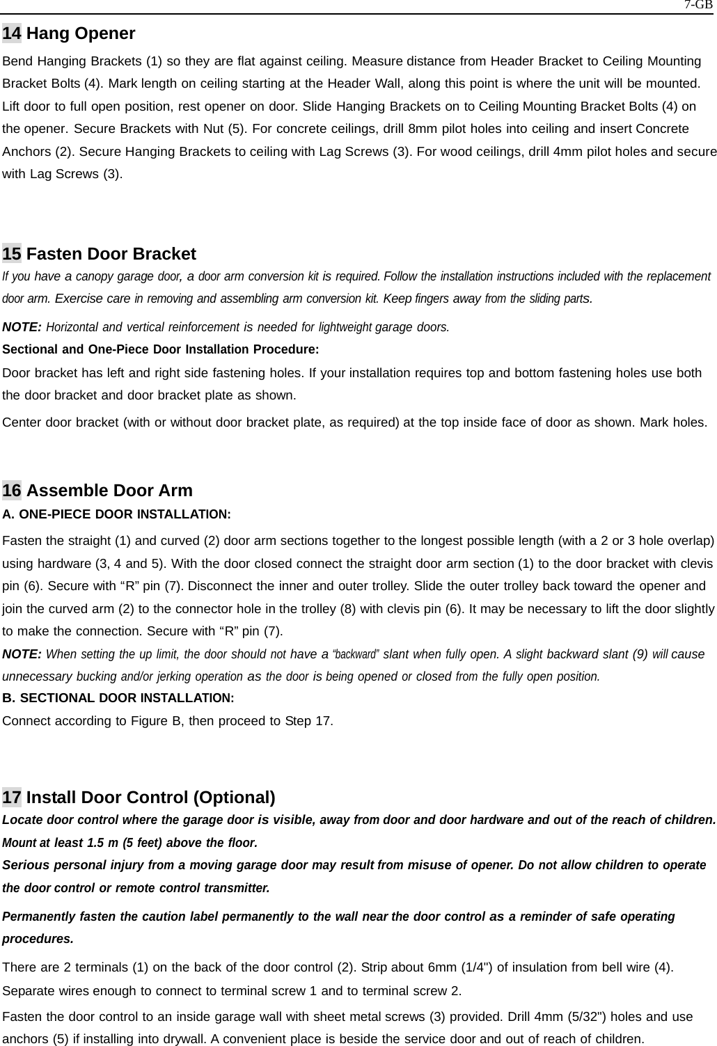   7-GB14 Hang Opener Bend Hanging Brackets (1) so they are flat against ceiling. Measure distance from Header Bracket to Ceiling Mounting Bracket Bolts (4). Mark length on ceiling starting at the Header Wall, along this point is where the unit will be mounted. Lift door to full open position, rest opener on door. Slide Hanging Brackets on to Ceiling Mounting Bracket Bolts (4) on the opener. Secure Brackets with Nut (5). For concrete ceilings, drill 8mm pilot holes into ceiling and insert Concrete Anchors (2). Secure Hanging Brackets to ceiling with Lag Screws (3). For wood ceilings, drill 4mm pilot holes and secure with Lag Screws (3).   15 Fasten Door Bracket If you have a canopy garage door, a door arm conversion kit is required. Follow the installation instructions included with the replacement door arm. Exercise care in removing and assembling arm conversion kit. Keep fingers away from the sliding parts. NOTE: Horizontal and vertical reinforcement is needed for lightweight garage doors. Sectional and One-Piece Door Installation Procedure: Door bracket has left and right side fastening holes. If your installation requires top and bottom fastening holes use both the door bracket and door bracket plate as shown. Center door bracket (with or without door bracket plate, as required) at the top inside face of door as shown. Mark holes.   16 Assemble Door Arm A. ONE-PIECE DOOR INSTALLATION: Fasten the straight (1) and curved (2) door arm sections together to the longest possible length (with a 2 or 3 hole overlap) using hardware (3, 4 and 5). With the door closed connect the straight door arm section (1) to the door bracket with clevis pin (6). Secure with “R” pin (7). Disconnect the inner and outer trolley. Slide the outer trolley back toward the opener and join the curved arm (2) to the connector hole in the trolley (8) with clevis pin (6). It may be necessary to lift the door slightly to make the connection. Secure with “R” pin (7). NOTE: When setting the up limit, the door should not have a “backward” slant when fully open. A slight backward slant (9) will cause unnecessary bucking and/or jerking operation as the door is being opened or closed from the fully open position. B. SECTIONAL DOOR INSTALLATION: Connect according to Figure B, then proceed to Step 17.   17 Install Door Control (Optional) Locate door control where the garage door is visible, away from door and door hardware and out of the reach of children. Mount at least 1.5 m (5 feet) above the floor.  Serious personal injury from a moving garage door may result from misuse of opener. Do not allow children to operate the door control or remote control transmitter. Permanently fasten the caution label permanently to the wall near the door control as a reminder of safe operating procedures. There are 2 terminals (1) on the back of the door control (2). Strip about 6mm (1/4&quot;) of insulation from bell wire (4). Separate wires enough to connect to terminal screw 1 and to terminal screw 2. Fasten the door control to an inside garage wall with sheet metal screws (3) provided. Drill 4mm (5/32&quot;) holes and use anchors (5) if installing into drywall. A convenient place is beside the service door and out of reach of children. 