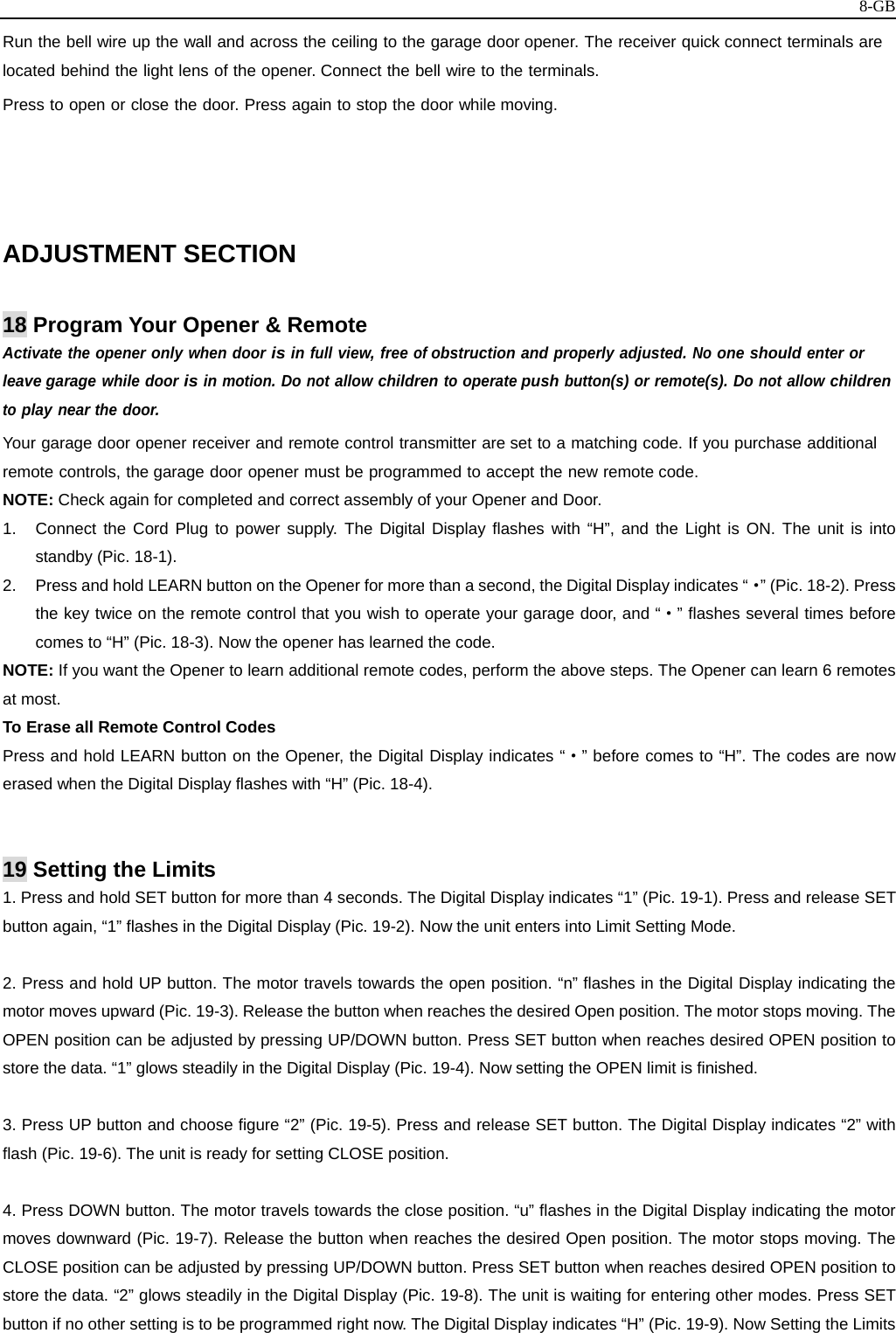   8-GBRun the bell wire up the wall and across the ceiling to the garage door opener. The receiver quick connect terminals are located behind the light lens of the opener. Connect the bell wire to the terminals. Press to open or close the door. Press again to stop the door while moving.    ADJUSTMENT SECTION  18 Program Your Opener &amp; Remote Activate the opener only when door is in full view, free of obstruction and properly adjusted. No one should enter or leave garage while door is in motion. Do not allow children to operate push button(s) or remote(s). Do not allow children to play near the door. Your garage door opener receiver and remote control transmitter are set to a matching code. If you purchase additional remote controls, the garage door opener must be programmed to accept the new remote code. NOTE: Check again for completed and correct assembly of your Opener and Door. 1.  Connect the Cord Plug to power supply. The Digital Display flashes with “H”, and the Light is ON. The unit is into standby (Pic. 18-1).   2.  Press and hold LEARN button on the Opener for more than a second, the Digital Display indicates “·” (Pic. 18-2). Press the key twice on the remote control that you wish to operate your garage door, and “·” flashes several times before comes to “H” (Pic. 18-3). Now the opener has learned the code. NOTE: If you want the Opener to learn additional remote codes, perform the above steps. The Opener can learn 6 remotes at most. To Erase all Remote Control Codes Press and hold LEARN button on the Opener, the Digital Display indicates “·” before comes to “H”. The codes are now erased when the Digital Display flashes with “H” (Pic. 18-4).   19 Setting the Limits 1. Press and hold SET button for more than 4 seconds. The Digital Display indicates “1” (Pic. 19-1). Press and release SET button again, “1” flashes in the Digital Display (Pic. 19-2). Now the unit enters into Limit Setting Mode.  2. Press and hold UP button. The motor travels towards the open position. “n” flashes in the Digital Display indicating the motor moves upward (Pic. 19-3). Release the button when reaches the desired Open position. The motor stops moving. The OPEN position can be adjusted by pressing UP/DOWN button. Press SET button when reaches desired OPEN position to store the data. “1” glows steadily in the Digital Display (Pic. 19-4). Now setting the OPEN limit is finished.  3. Press UP button and choose figure “2” (Pic. 19-5). Press and release SET button. The Digital Display indicates “2” with flash (Pic. 19-6). The unit is ready for setting CLOSE position.  4. Press DOWN button. The motor travels towards the close position. “u” flashes in the Digital Display indicating the motor moves downward (Pic. 19-7). Release the button when reaches the desired Open position. The motor stops moving. The CLOSE position can be adjusted by pressing UP/DOWN button. Press SET button when reaches desired OPEN position to store the data. “2” glows steadily in the Digital Display (Pic. 19-8). The unit is waiting for entering other modes. Press SET button if no other setting is to be programmed right now. The Digital Display indicates “H” (Pic. 19-9). Now Setting the Limits 