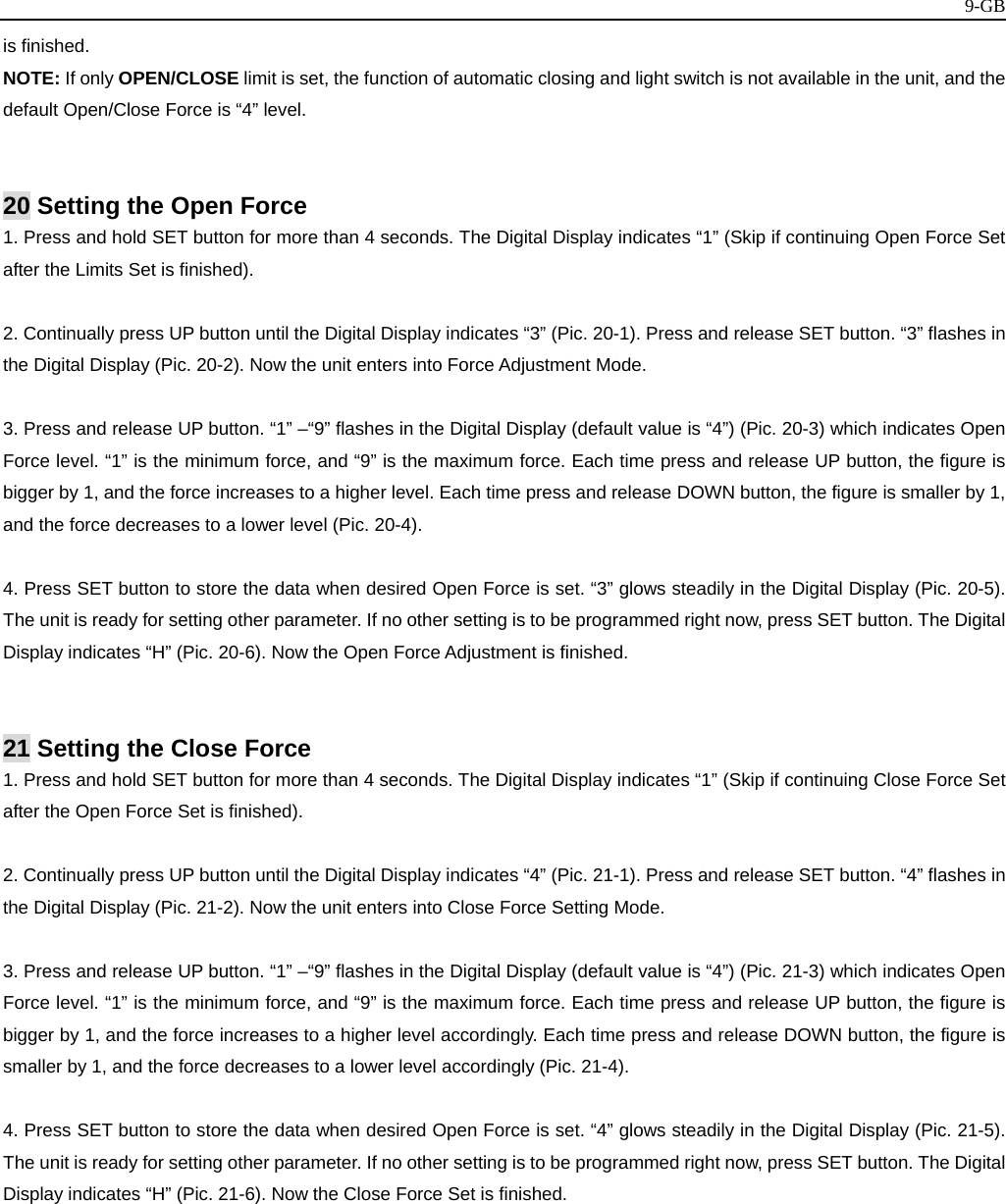   9-GBis finished. NOTE: If only OPEN/CLOSE limit is set, the function of automatic closing and light switch is not available in the unit, and the default Open/Close Force is “4” level.   20 Setting the Open Force 1. Press and hold SET button for more than 4 seconds. The Digital Display indicates “1” (Skip if continuing Open Force Set after the Limits Set is finished).  2. Continually press UP button until the Digital Display indicates “3” (Pic. 20-1). Press and release SET button. “3” flashes in the Digital Display (Pic. 20-2). Now the unit enters into Force Adjustment Mode.  3. Press and release UP button. “1” –“9” flashes in the Digital Display (default value is “4”) (Pic. 20-3) which indicates Open Force level. “1” is the minimum force, and “9” is the maximum force. Each time press and release UP button, the figure is bigger by 1, and the force increases to a higher level. Each time press and release DOWN button, the figure is smaller by 1, and the force decreases to a lower level (Pic. 20-4).  4. Press SET button to store the data when desired Open Force is set. “3” glows steadily in the Digital Display (Pic. 20-5). The unit is ready for setting other parameter. If no other setting is to be programmed right now, press SET button. The Digital Display indicates “H” (Pic. 20-6). Now the Open Force Adjustment is finished.   21 Setting the Close Force 1. Press and hold SET button for more than 4 seconds. The Digital Display indicates “1” (Skip if continuing Close Force Set after the Open Force Set is finished).  2. Continually press UP button until the Digital Display indicates “4” (Pic. 21-1). Press and release SET button. “4” flashes in the Digital Display (Pic. 21-2). Now the unit enters into Close Force Setting Mode.  3. Press and release UP button. “1” –“9” flashes in the Digital Display (default value is “4”) (Pic. 21-3) which indicates Open Force level. “1” is the minimum force, and “9” is the maximum force. Each time press and release UP button, the figure is bigger by 1, and the force increases to a higher level accordingly. Each time press and release DOWN button, the figure is smaller by 1, and the force decreases to a lower level accordingly (Pic. 21-4).  4. Press SET button to store the data when desired Open Force is set. “4” glows steadily in the Digital Display (Pic. 21-5). The unit is ready for setting other parameter. If no other setting is to be programmed right now, press SET button. The Digital Display indicates “H” (Pic. 21-6). Now the Close Force Set is finished.          