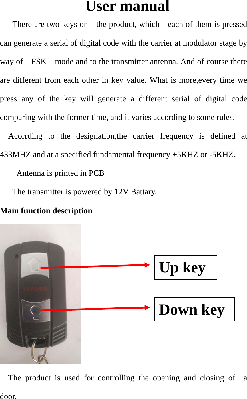 User manual There are two keys on    the product, which    each of them is pressed can generate a serial of digital code with the carrier at modulator stage by way of    FSK    mode and to the transmitter antenna. And of course there are different from each other in key value. What is more,every time we press any of the key will generate a different serial of digital code comparing with the former time, and it varies according to some rules.     Acorrding to the designation,the carrier frequency is defined at 433MHZ and at a specified fundamental frequency +5KHZ or -5KHZ.         Antenna is printed in PCB The transmitter is powered by 12V Battary. Main function description  The product is used for controlling the opening and closing of  a  door. Up key   Down key 