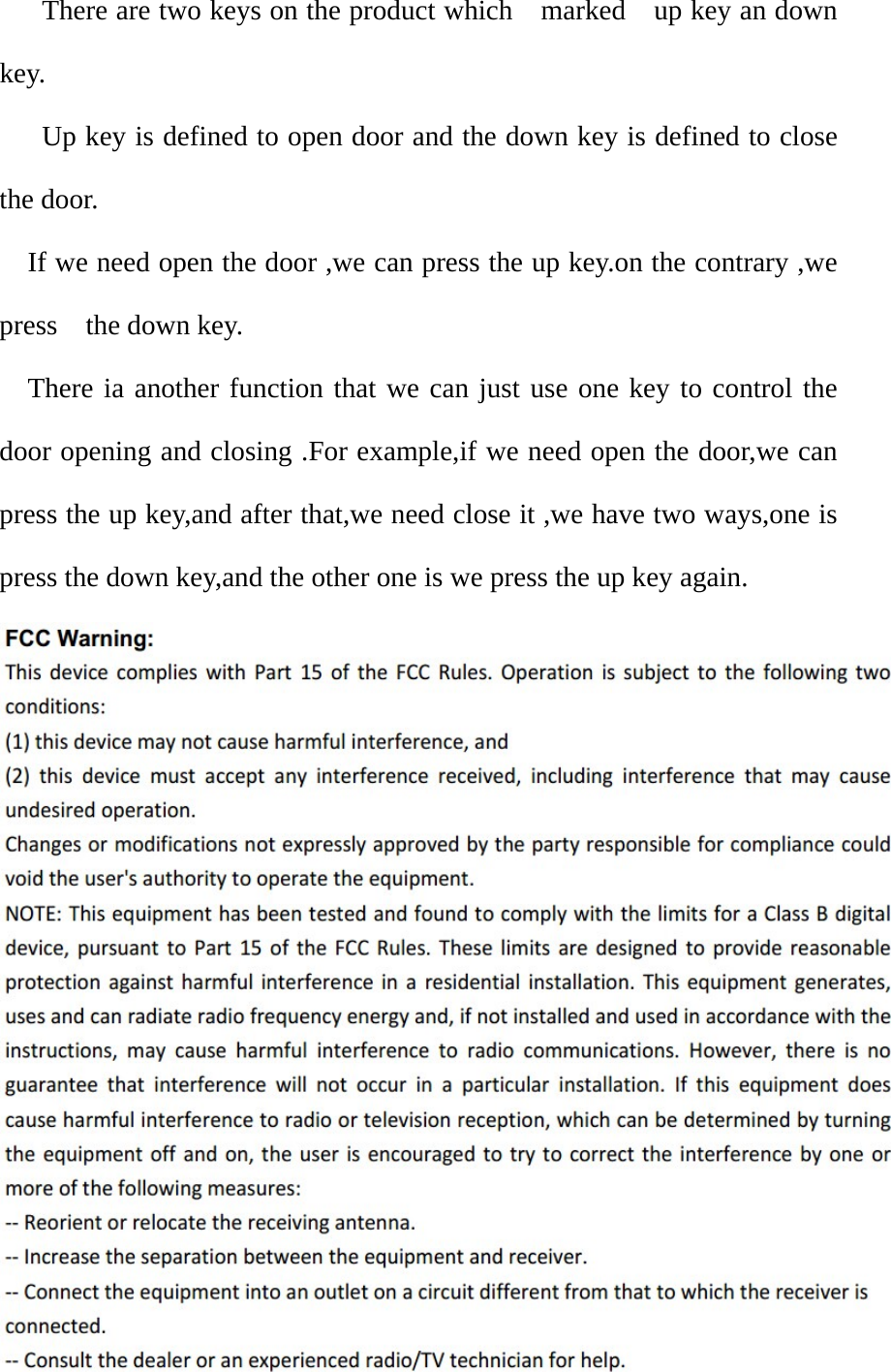     There are two keys on the product which    marked    up key an down key.     Up key is defined to open door and the down key is defined to close the door.   If we need open the door ,we can press the up key.on the contrary ,we press  the down key. There ia another function that we can just use one key to control the door opening and closing .For example,if we need open the door,we can press the up key,and after that,we need close it ,we have two ways,one is press the down key,and the other one is we press the up key again.  