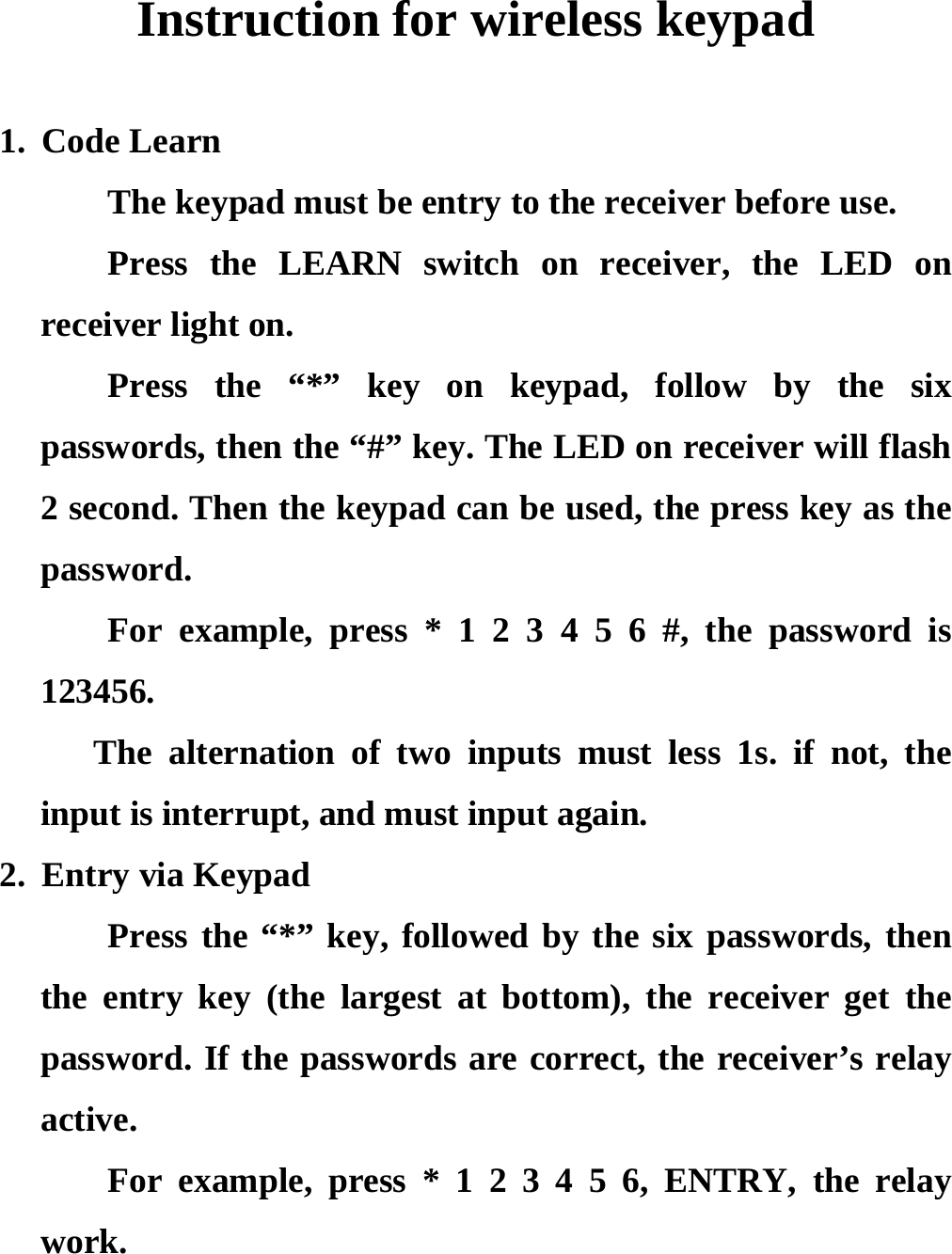 Instruction for wireless keypad  1. Code Learn The keypad must be entry to the receiver before use. Press the LEARN switch on receiver, the LED on receiver light on.   Press the “*” key on keypad, follow by the six passwords, then the “#” key. The LED on receiver will flash 2 second. Then the keypad can be used, the press key as the password. For example, press * 1 2 3 4 5 6 #, the password is 123456.    The alternation of two inputs must less 1s. if not, the input is interrupt, and must input again. 2. Entry via Keypad Press the “*” key, followed by the six passwords, then the entry key (the largest at bottom), the receiver get the password. If the passwords are correct, the receiver’s relay active. For example, press * 1 2 3 4 5 6, ENTRY, the relay work.   