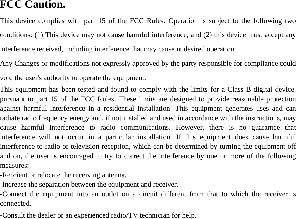 FCC Caution. This device complies with part 15 of the FCC Rules. Operation is subject to the following two conditions: (1) This device may not cause harmful interference, and (2) this device must accept any interference received, including interference that may cause undesired operation. Any Changes or modifications not expressly approved by the party responsible for compliance could void the user&apos;s authority to operate the equipment. This equipment has been tested and found to comply with the limits for a Class B digital device, pursuant to part 15 of the FCC Rules. These limits are designed to provide reasonable protection against harmful interference in a residential installation. This equipment generates uses and can radiate radio frequency energy and, if not installed and used in accordance with the instructions, may cause harmful interference to radio communications. However, there is no guarantee that interference will not occur in a particular installation. If this equipment does cause harmful interference to radio or television reception, which can be determined by turning the equipment off and on, the user is encouraged to try to correct the interference by one or more of the following measures: -Reorient or relocate the receiving antenna. -Increase the separation between the equipment and receiver. -Connect the equipment into an outlet on a circuit different from that to which the receiver is connected. -Consult the dealer or an experienced radio/TV technician for help. 