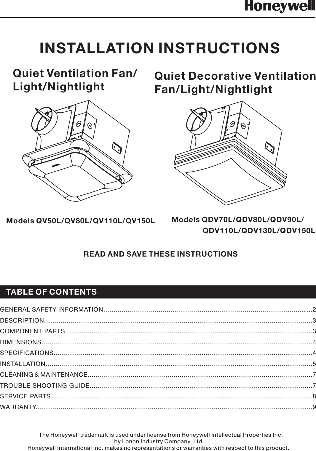 Quiet Ventilation Fan/Light/NightlightREAD AND SAVE THESE INSTRUCTIONSGENERAL SAFETY INFORMATION................................................ ................. ..........2......... ..................DESCRIPTION...................................................................................................................................3COMPONENT PARTS.........................................................................................................................3DIMENSIONS....................................................................................................................................4SPECIFICATIONS..............................................................................................................................4INSTALLATION..................................................................................................................................5CLEANING &amp; MAINTENANCE..............................................................................................................7TROUBLE SHOOTING GUIDE.............................................................................................................7SERVICE PARTS................................................................................................................................8WARRANTY......................................................................................................................................9Models QV50L/QV80L/QV110L/QV150LINSTALLATION INSTRUCTIONSThe Honeywell trademark is used under license from Honeywell Intellectual Properties Inc.by Lonon Industry Company, Ltd.Honeywell International Inc. makes no representations or warranties with respect to this product.TABLE OF CONTENTSQuiet Decorative VentilationFan/Light/NightlightModels QDV70L/QDV80L/QDV90L/QDV110L/QDV130L/QDV150L