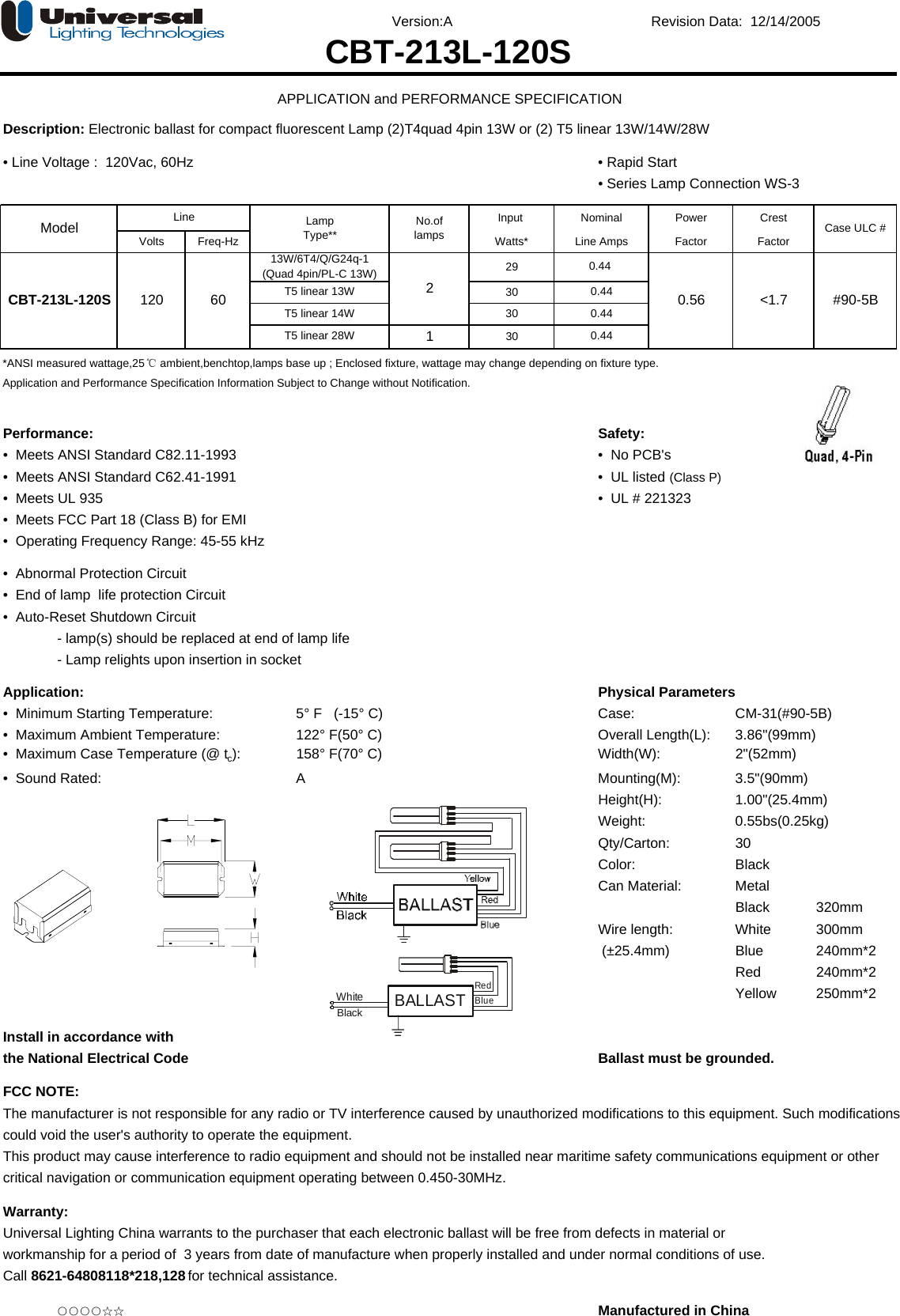 Version:A Revision Data:  12/14/2005Description: Electronic ballast for compact fluorescent Lamp (2)T4quad 4pin 13W or (2) T5 linear 13W/14W/28W• Line Voltage :  120Vac, 60Hz • Rapid Start• Series Lamp Connection WS-3Input Power CrestVolts Freq-Hz Watts* Factor Factor293030130*ANSI measured wattage,25℃ ambient,benchtop,lamps base up ; Enclosed fixture, wattage may change depending on fixture type.Application and Performance Specification Information Subject to Change without Notification.Performance: Safety:•  Meets ANSI Standard C82.11-1993 •  No PCB&apos;s•  Meets ANSI Standard C62.41-1991 •  UL listed (Class P)•  Meets UL 935   •  UL # 221323•  Meets FCC Part 18 (Class B) for EMI•  Operating Frequency Range: 45-55 kHz•  Abnormal Protection Circuit •  End of lamp  life protection Circuit •  Auto-Reset Shutdown Circuit - lamp(s) should be replaced at end of lamp life- Lamp relights upon insertion in socketApplication: Physical Parameters•  Minimum Starting Temperature:  5° F   (-15° C) Case:  CM-31(#90-5B)•  Maximum Ambient Temperature: 122° F(50° C) Overall Length(L): 3.86&quot;(99mm)•  Maximum Case Temperature (@ tc): 158° F(70° C) Width(W): 2&quot;(52mm)•  Sound Rated: A Mounting(M): 3.5&quot;(90mm)Height(H): 1.00&quot;(25.4mm)Weight: 0.55bs(0.25kg)Qty/Carton: 30Color: BlackCan Material: MetalBlack 320mmWire length: White 300mm (±25.4mm) Blue   240mm*2Red    240mm*2Yellow 250mm*2Install in accordance withthe National Electrical Code Ballast must be grounded.FCC NOTE:The manufacturer is not responsible for any radio or TV interference caused by unauthorized modifications to this equipment. Such modificationscould void the user&apos;s authority to operate the equipment.This product may cause interference to radio equipment and should not be installed near maritime safety communications equipment or othercritical navigation or communication equipment operating between 0.450-30MHz.Warranty:Universal Lighting China warrants to the purchaser that each electronic ballast will be free from defects in material orworkmanship for a period of  3 years from date of manufacture when properly installed and under normal conditions of use. Call 8621-64808118*218,128 for technical assistance.○○○○☆☆ Manufactured in China0.44CBT-213L-120S 120 60 T5 linear 13W &lt;1.7 #90-5BT5 linear 14WT5 linear 28W0.440.440.44213W/6T4/Q/G24q-1(Quad 4pin/PL-C 13W)0.56CBT-213L-120SAPPLICATION and PERFORMANCE SPECIFICATIONLine Case ULC #No.oflampsModel LampType** Line AmpsNominalBALLASTRedBlueWhiteBlack