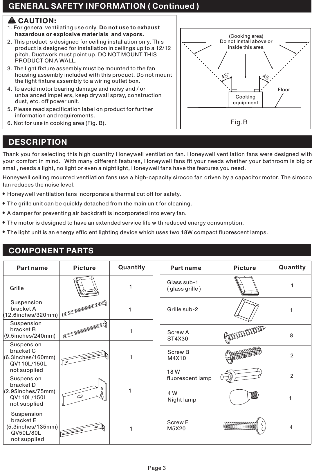 1. For general ventilating use only.2. This product is designed for ceiling installation only. Thisproduct is designed for installation in ceilings up to a 12/12pitch. Ductwork must point up. DO NOT MOUNT THISPRODUCT ON A WALL.3. The light fixture assembly must be mounted to the fanhousing assembly included with this product. Do not mountthe fight fixture assembly to a wiring outlet box.4. To avoid motor bearing damage and noisy and / orunbalanced impellers, keep drywall spray, constructiondust, etc. off power unit.5. Please read specification label on product for furtherinformation and requirements.6. Not for use in cooking area (Fig. B).Do not use to exhausthazardous or explosive materials  and vapors.CAUTION:Fig.B(Cooking area)Do not install above orinside this areaCookingequipmentFloor4545Page 3DESCRIPTIONThank you for selecting this high quantity Honeywell ventilation fan. Honeywell ventilation fans were designed withyour comfort in mind. With many different features, Honeywell fans fit your needs whether your bathroom is big orsmall, needs a light, no light or even a nightlight, Honeywell fans have the features you need.Honeywell ceiling mounted ventilation fans use a high-capacity sirocco fan driven by a capacitor motor. The siroccofan reduces the noise level.Honeywell ventilation fans incorporate a thermal cut off for safety.The grille unit can be quickly detached from the main unit for cleaning.A damper for preventing air backdraft is incorporated into every fan.The light unit is an energy efficient lighting device which uses two 18W compact fluorescent lamps.The motor is designed to have an extended service life with reduced energy consumption.GENERAL SAFETY INFORMATION ( Continued )COMPONENT PARTS18 Wfluorescent lamp2Part namePicturePart namePictureQuantity QuantityGrille 1821Suspensionbracket A(12.6inches/320mm)Suspensionbracket B(9.5inches/240mm)Suspensionbracket C(6.3inches/160mm)QV110L/150Lnot suppliedSuspensionbracket D(2.95inches/75mm)QV110L/150Lnot suppliedSuspensionbracket E(5.3inches/135mm)QV50L/80Lnot supplied1111Screw AST4X30Screw BM4X104 WNight lampGlass sub-1( glass grille )Screw EM5X20Grille sub-21411