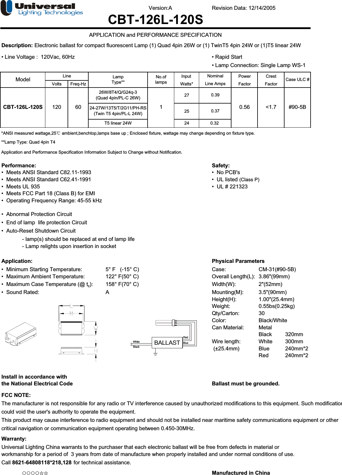 Version:A Revision Data: 12/14/2005Description: Electronic ballast for compact fluorescent Lamp (1) Quad 4pin 26W or (1) TwinT5 4pin 24W or (1)T5 linear 24W• Line Voltage :  120Vac, 60Hz • Rapid Start• Lamp Connection: Single Lamp WS-1 Input Power CrestVolts Freq-Hz Watts* Factor Factor272524*ANSI measured wattage,25ć ambient,benchtop,lamps base up ; Enclosed fixture, wattage may change depending on fixture type.**Lamp Type: Quad 4pin T4Application and Performance Specification Information Subject to Change without Notification.Performance: Safety:•  Meets ANSI Standard C82.11-1993 •  No PCB&apos;s•  Meets ANSI Standard C62.41-1991 •  UL listed (Class P)•  Meets UL 935   •  UL # 221323•  Meets FCC Part 18 (Class B) for EMI•  Operating Frequency Range: 45-55 kHz•  Abnormal Protection Circuit •  End of lamp  life protection Circuit •  Auto-Reset Shutdown Circuit - lamp(s) should be replaced at end of lamp life- Lamp relights upon insertion in socketApplication: Physical Parameters•  Minimum Starting Temperature:  5° F   (-15° C) Case:  CM-31(#90-5B)•  Maximum Ambient Temperature: 122° F(50° C) Overall Length(L): 3.86&quot;(99mm)•  Maximum Case Temperature (@ tc): 158° F(70° C) Width(W): 2&quot;(52mm)•  Sound Rated: A Mounting(M): 3.5&quot;(90mm)Height(H): 1.00&quot;(25.4mm)Weight: 0.55bs(0.25kg)Qty/Carton: 30Color: Black/WhiteCan Material: MetalBlack 320mmWire length: White 300mm (±25.4mm) Blue   240mm*2Red    240mm*2Install in accordance withthe National Electrical Code Ballast must be grounded.FCC NOTE:The manufacturer is not responsible for any radio or TV interference caused by unauthorized modifications to this equipment. Such modificationcould void the user&apos;s authority to operate the equipment.This product may cause interference to radio equipment and should not be installed near maritime safety communications equipment or othercritical navigation or communication equipment operating between 0.450-30MHz.Warranty:Universal Lighting China warrants to the purchaser that each electronic ballast will be free from defects in material orworkmanship for a period of  3 years from date of manufacture when properly installed and under normal conditions of use. Call 8621-64808118*218,128 for technical assistance.ƻƻƻƻƿƿ Manufactured in China#90-5B120 60CBT-126L-120S 1 0.56 &lt;1.70.32CBT-126L-120SAPPLICATION and PERFORMANCE SPECIFICATIONLine Case ULC #No.oflampsModel NominalLine AmpsLampType**T5 linear 24W26W/8T4/Q/G24q-3(Quad 4pin/PL-C 26W)24-27W/13T5/T/2G11/PH-RS(Twin T5 4pin/PL-L 24W)0.390.37BALLASTRedBlueWhiteBlack