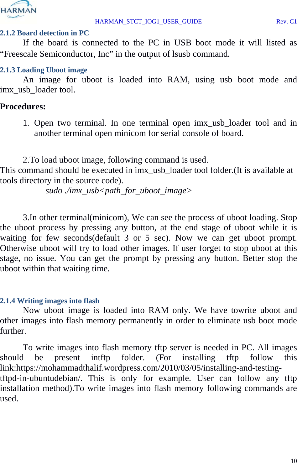  HARMAN_STCT_IOG1_USER_GUIDE Rev. C1 10  2.1.2 Board detection in PC   If the board is connected to the PC in USB boot mode it will listed as “Freescale Semiconductor, Inc” in the output of lsusb command. 2.1.3 Loading Uboot image   An image for uboot is loaded into RAM, using usb boot mode and imx_usb_loader tool.  Procedures: 1. Open two terminal. In one terminal open imx_usb_loader tool and in another terminal open minicom for serial console of board.    2.To load uboot image, following command is used. This command should be executed in imx_usb_loader tool folder.(It is available at tools directory in the source code).   sudo ./imx_usb&lt;path_for_uboot_image&gt;    3.In other terminal(minicom), We can see the process of uboot loading. Stop the uboot process by pressing any button, at the end stage of uboot while it is waiting for few seconds(default 3 or 5 sec). Now we can get uboot prompt. Otherwise uboot will try to load other images. If user forget to stop uboot at this stage, no issue. You can get the prompt by pressing any button. Better stop the uboot within that waiting time.  2.1.4 Writing images into flash  Now uboot image is loaded into RAM only. We have towrite uboot and other images into flash memory permanently in order to eliminate usb boot mode further.    To write images into flash memory tftp server is needed in PC. All images should be present intftp folder. (For installing tftp follow this link:https://mohammadthalif.wordpress.com/2010/03/05/installing-and-testing-tftpd-in-ubuntudebian/. This is only for example. User can follow any tftp installation method).To write images into flash memory following commands are used.   