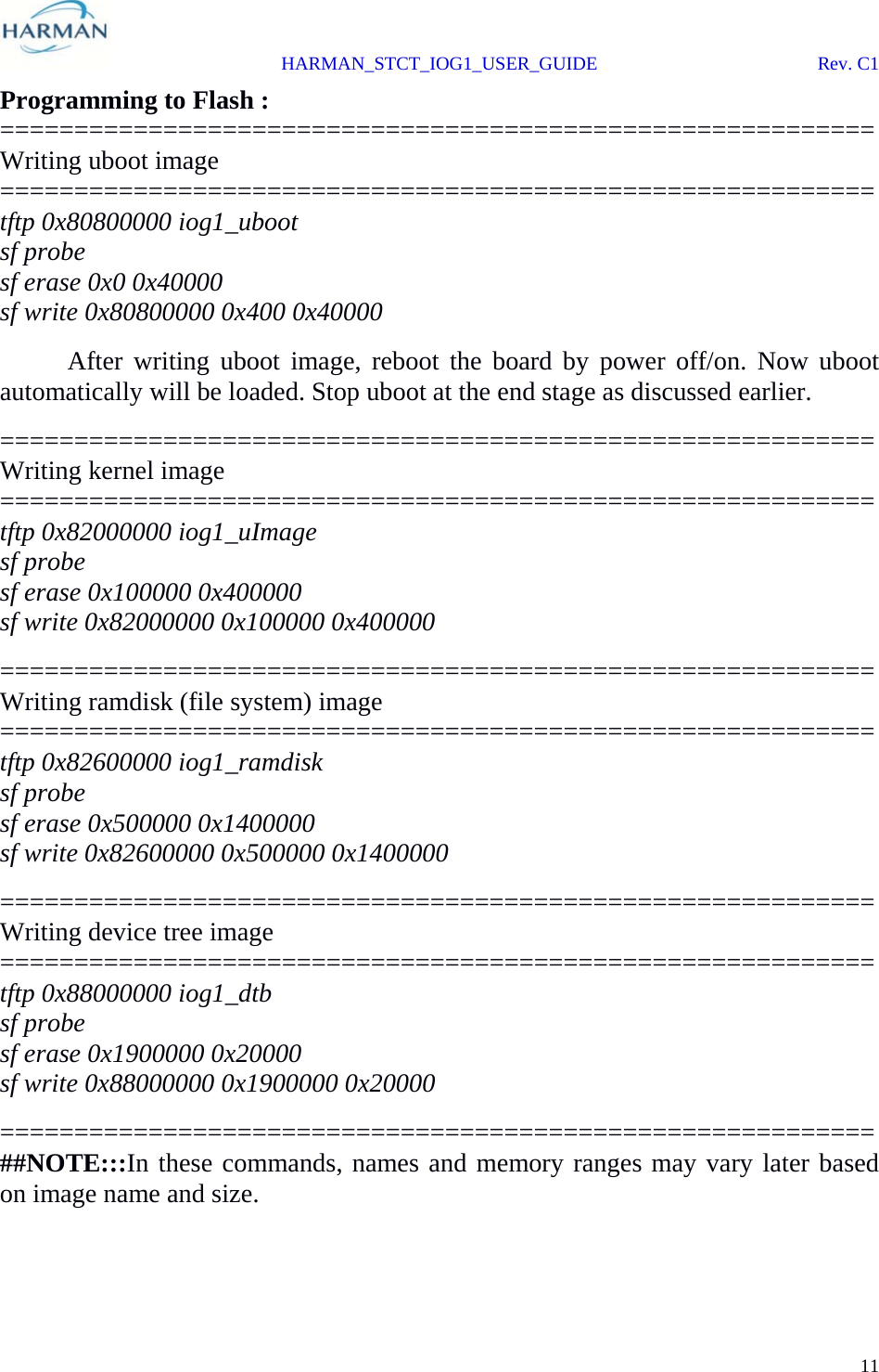  HARMAN_STCT_IOG1_USER_GUIDE Rev. C1 11  Programming to Flash : =========================================================== Writing uboot image =========================================================== tftp 0x80800000 iog1_uboot sf probe sf erase 0x0 0x40000 sf write 0x80800000 0x400 0x40000   After writing uboot image, reboot the board by power off/on. Now uboot automatically will be loaded. Stop uboot at the end stage as discussed earlier. =========================================================== Writing kernel image =========================================================== tftp 0x82000000 iog1_uImage sf probe sf erase 0x100000 0x400000 sf write 0x82000000 0x100000 0x400000 =========================================================== Writing ramdisk (file system) image =========================================================== tftp 0x82600000 iog1_ramdisk sf probe sf erase 0x500000 0x1400000 sf write 0x82600000 0x500000 0x1400000 =========================================================== Writing device tree image ===========================================================tftp 0x88000000 iog1_dtb sf probe sf erase 0x1900000 0x20000 sf write 0x88000000 0x1900000 0x20000 =========================================================== ##NOTE:::In these commands, names and memory ranges may vary later based on image name and size. 