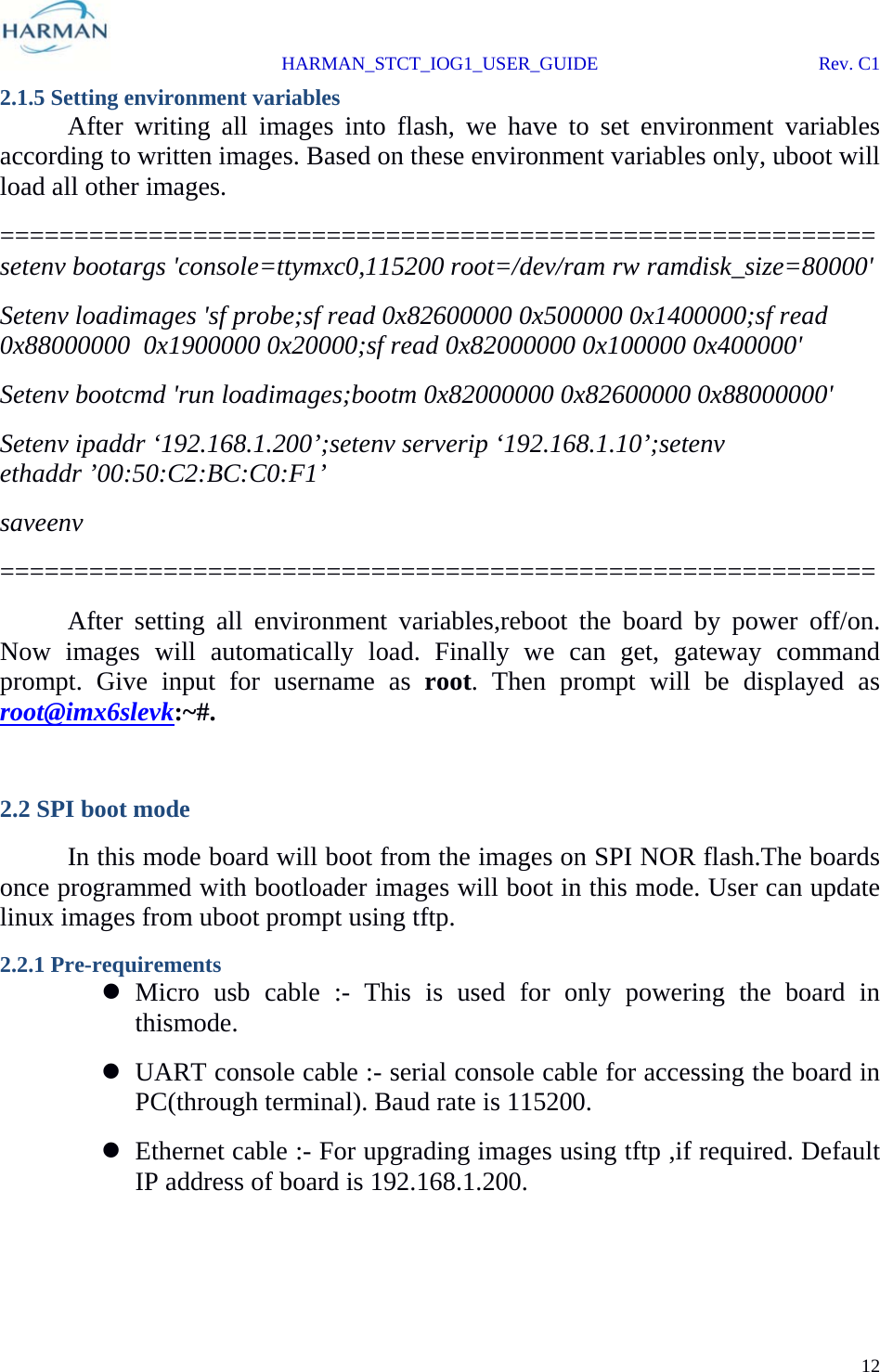  HARMAN_STCT_IOG1_USER_GUIDE Rev. C1 12  2.1.5 Setting environment variables  After writing all images into flash, we have to set environment variables according to written images. Based on these environment variables only, uboot will load all other images. ===========================================================setenv bootargs &apos;console=ttymxc0,115200 root=/dev/ram rw ramdisk_size=80000&apos; Setenv loadimages &apos;sf probe;sf read 0x82600000 0x500000 0x1400000;sf read 0x88000000  0x1900000 0x20000;sf read 0x82000000 0x100000 0x400000&apos; Setenv bootcmd &apos;run loadimages;bootm 0x82000000 0x82600000 0x88000000&apos; Setenv ipaddr ‘192.168.1.200’;setenv serverip ‘192.168.1.10’;setenv ethaddr ’00:50:C2:BC:C0:F1’ saveenv ===========================================================   After setting all environment variables,reboot the board by power off/on. Now images will automatically load. Finally we can get, gateway command prompt. Give input for username as root. Then prompt will be displayed as root@imx6slevk:~#.  2.2 SPI boot mode  In this mode board will boot from the images on SPI NOR flash.The boards once programmed with bootloader images will boot in this mode. User can update linux images from uboot prompt using tftp. 2.2.1 Pre-requirements  Micro usb cable :- This is used for only powering the board in thismode.  UART console cable :- serial console cable for accessing the board in PC(through terminal). Baud rate is 115200.  Ethernet cable :- For upgrading images using tftp ,if required. Default IP address of board is 192.168.1.200. 