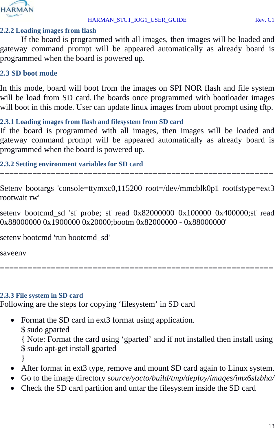  HARMAN_STCT_IOG1_USER_GUIDE Rev. C1 13  2.2.2 Loading images from flash  If the board is programmed with all images, then images will be loaded and gateway command prompt will be appeared automatically as already board is programmed when the board is powered up. 2.3 SD boot mode In this mode, board will boot from the images on SPI NOR flash and file system will be load from SD card.The boards once programmed with bootloader images will boot in this mode. User can update linux images from uboot prompt using tftp. 2.3.1 Loading images from flash and filesystem from SD card If the board is programmed with all images, then images will be loaded and gateway command prompt will be appeared automatically as already board is programmed when the board is powered up. 2.3.2 Setting environment variables for SD card  =========================================================== Setenv bootargs &apos;console=ttymxc0,115200 root=/dev/mmcblk0p1 rootfstype=ext3 rootwait rw&apos; setenv bootcmd_sd &apos;sf probe; sf read 0x82000000 0x100000 0x400000;sf read 0x88000000 0x1900000 0x20000;bootm 0x82000000 - 0x88000000&apos; setenv bootcmd &apos;run bootcmd_sd&apos; saveenv ===========================================================  2.3.3 File system in SD card Following are the steps for copying ‘filesystem’ in SD card  Format the SD card in ext3 format using application. $ sudo gparted { Note: Format the card using ‘gparted’ and if not installed then install using  $ sudo apt-get install gparted }  After format in ext3 type, remove and mount SD card again to Linux system.  Go to the image directory source/yocto/build/tmp/deploy/images/imx6slzbha/  Check the SD card partition and untar the filesystem inside the SD card 