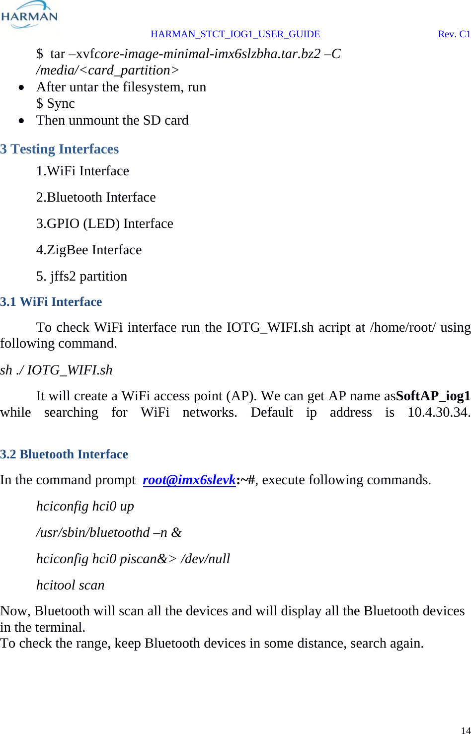  HARMAN_STCT_IOG1_USER_GUIDE Rev. C1 14  $  tar –xvfcore-image-minimal-imx6slzbha.tar.bz2 –C /media/&lt;card_partition&gt;  After untar the filesystem, run $ Sync  Then unmount the SD card 3 Testing Interfaces  1.WiFi Interface  2.Bluetooth Interface  3.GPIO (LED) Interface  4.ZigBee Interface  5. jffs2 partition 3.1 WiFi Interface   To check WiFi interface run the IOTG_WIFI.sh acript at /home/root/ using following command. sh ./ IOTG_WIFI.sh   It will create a WiFi access point (AP). We can get AP name asSoftAP_iog1 while searching for WiFi networks. Default ip address is 10.4.30.34.  3.2 Bluetooth Interface In the command prompt  root@imx6slevk:~#, execute following commands.  hciconfig hci0 up /usr/sbin/bluetoothd –n &amp; hciconfig hci0 piscan&amp;&gt; /dev/null hcitool scan Now, Bluetooth will scan all the devices and will display all the Bluetooth devices in the terminal. To check the range, keep Bluetooth devices in some distance, search again.  