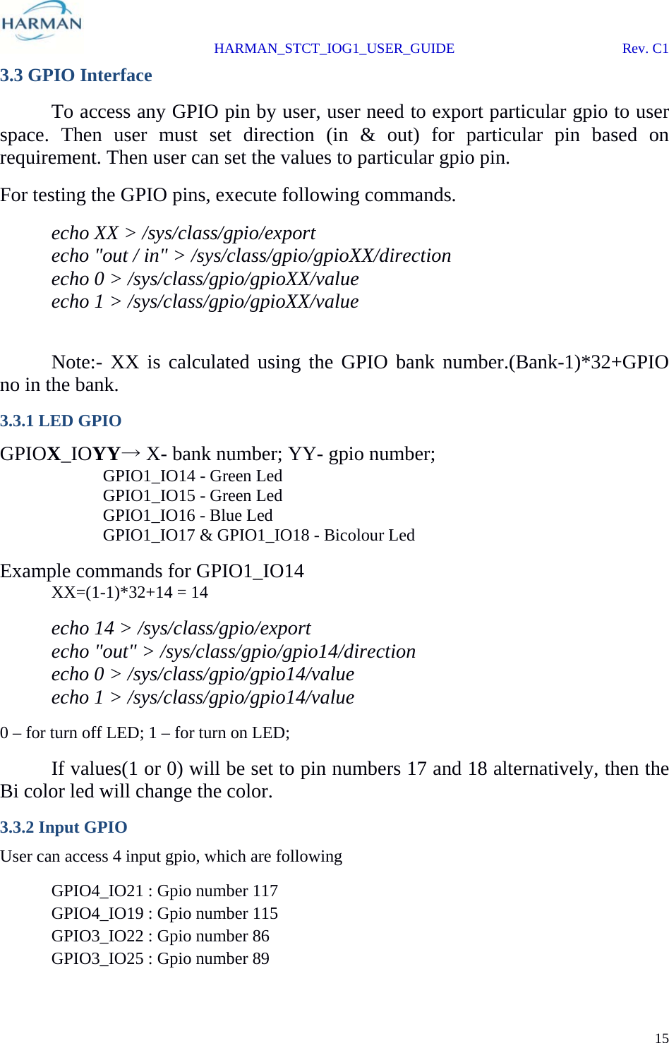  HARMAN_STCT_IOG1_USER_GUIDE Rev. C1 15  3.3 GPIO Interface   To access any GPIO pin by user, user need to export particular gpio to user space. Then user must set direction (in &amp; out) for particular pin based on requirement. Then user can set the values to particular gpio pin. For testing the GPIO pins, execute following commands.  echo XX &gt; /sys/class/gpio/export   echo &quot;out / in&quot; &gt; /sys/class/gpio/gpioXX/direction   echo 0 &gt; /sys/class/gpio/gpioXX/value   echo 1 &gt; /sys/class/gpio/gpioXX/value    Note:- XX is calculated using the GPIO bank number.(Bank-1)*32+GPIO no in the bank. 3.3.1 LED GPIO GPIOX_IOYY→ X- bank number; YY- gpio number;   GPIO1_IO14 - Green Led     GPIO1_IO15 - Green Led     GPIO1_IO16 - Blue Led     GPIO1_IO17 &amp; GPIO1_IO18 - Bicolour Led Example commands for GPIO1_IO14  XX=(1-1)*32+14 = 14   echo 14 &gt; /sys/class/gpio/export   echo &quot;out&quot; &gt; /sys/class/gpio/gpio14/direction   echo 0 &gt; /sys/class/gpio/gpio14/value   echo 1 &gt; /sys/class/gpio/gpio14/value 0 – for turn off LED; 1 – for turn on LED;   If values(1 or 0) will be set to pin numbers 17 and 18 alternatively, then the Bi color led will change the color. 3.3.2 Input GPIO User can access 4 input gpio, which are following   GPIO4_IO21 : Gpio number 117   GPIO4_IO19 : Gpio number 115   GPIO3_IO22 : Gpio number 86 GPIO3_IO25 : Gpio number 89 