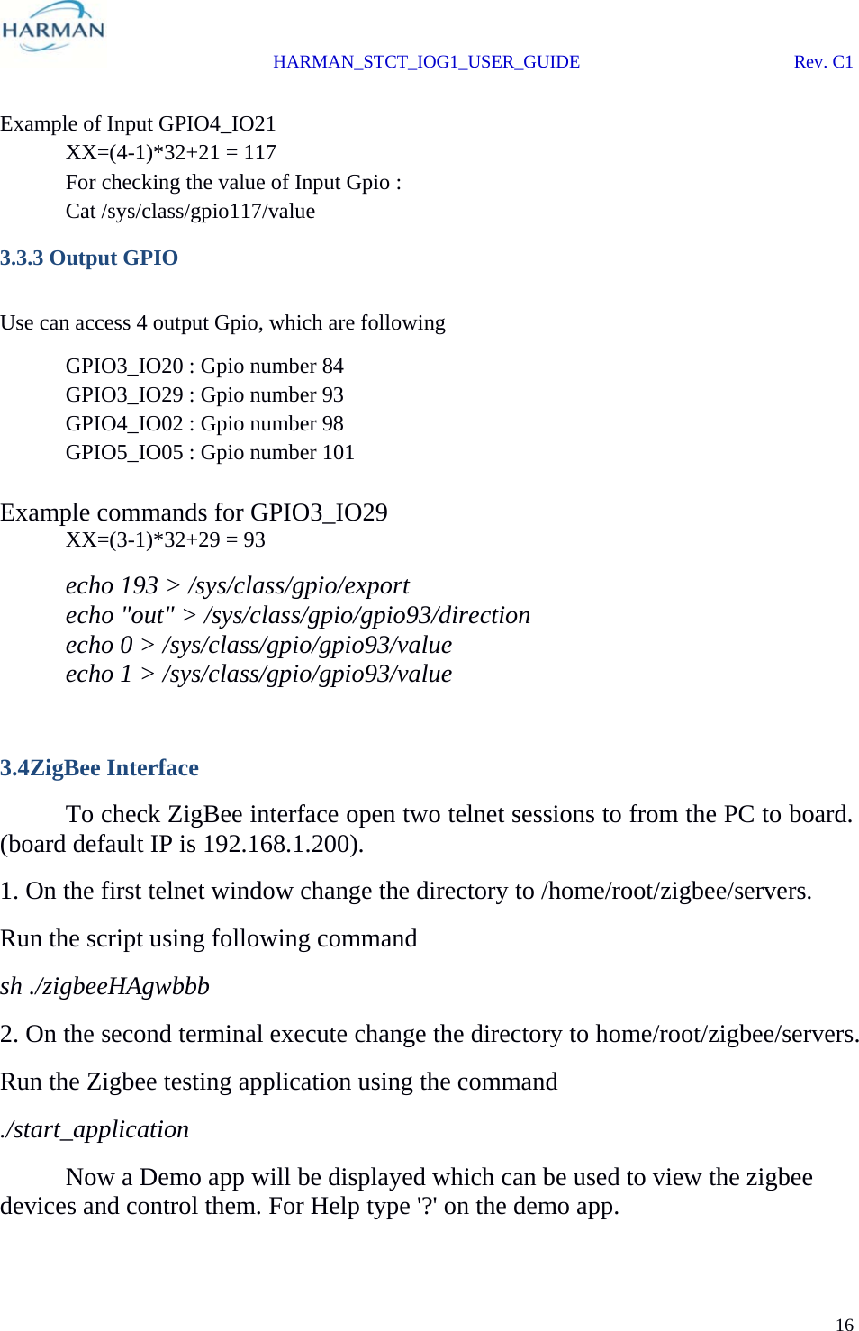  HARMAN_STCT_IOG1_USER_GUIDE Rev. C1 16   Example of Input GPIO4_IO21   XX=(4-1)*32+21 = 117   For checking the value of Input Gpio :  Cat /sys/class/gpio117/value 3.3.3 Output GPIO  Use can access 4 output Gpio, which are following  GPIO3_IO20 : Gpio number 84   GPIO3_IO29 : Gpio number 93   GPIO4_IO02 : Gpio number 98 GPIO5_IO05 : Gpio number 101  Example commands for GPIO3_IO29  XX=(3-1)*32+29 = 93   echo 193 &gt; /sys/class/gpio/export   echo &quot;out&quot; &gt; /sys/class/gpio/gpio93/direction   echo 0 &gt; /sys/class/gpio/gpio93/value   echo 1 &gt; /sys/class/gpio/gpio93/value  3.4ZigBee Interface  To check ZigBee interface open two telnet sessions to from the PC to board. (board default IP is 192.168.1.200). 1. On the first telnet window change the directory to /home/root/zigbee/servers. Run the script using following command sh ./zigbeeHAgwbbb 2. On the second terminal execute change the directory to home/root/zigbee/servers. Run the Zigbee testing application using the command ./start_application   Now a Demo app will be displayed which can be used to view the zigbee devices and control them. For Help type &apos;?&apos; on the demo app. 