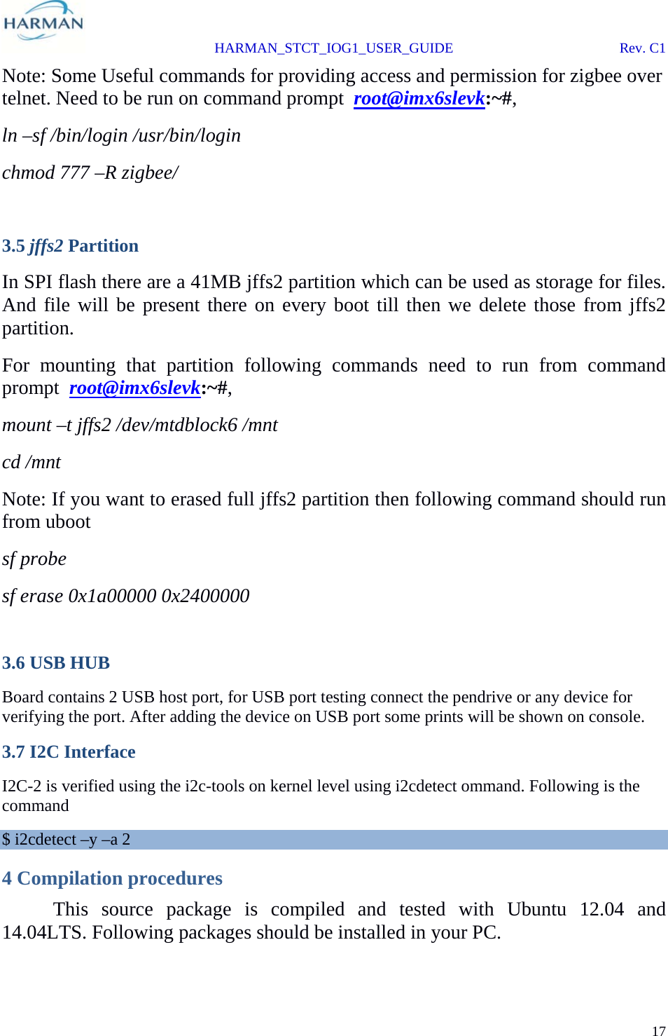  HARMAN_STCT_IOG1_USER_GUIDE Rev. C1 17  Note: Some Useful commands for providing access and permission for zigbee over telnet. Need to be run on command prompt  root@imx6slevk:~#, ln –sf /bin/login /usr/bin/login chmod 777 –R zigbee/  3.5 jffs2 Partition In SPI flash there are a 41MB jffs2 partition which can be used as storage for files. And file will be present there on every boot till then we delete those from jffs2 partition.  For mounting that partition following commands need to run from command prompt  root@imx6slevk:~#, mount –t jffs2 /dev/mtdblock6 /mnt cd /mnt Note: If you want to erased full jffs2 partition then following command should run from uboot sf probe sf erase 0x1a00000 0x2400000  3.6 USB HUB Board contains 2 USB host port, for USB port testing connect the pendrive or any device for verifying the port. After adding the device on USB port some prints will be shown on console.  3.7 I2C Interface I2C-2 is verified using the i2c-tools on kernel level using i2cdetect ommand. Following is the command $ i2cdetect –y –a 2 4 Compilation procedures   This source package is compiled and tested with Ubuntu 12.04 and 14.04LTS. Following packages should be installed in your PC. 