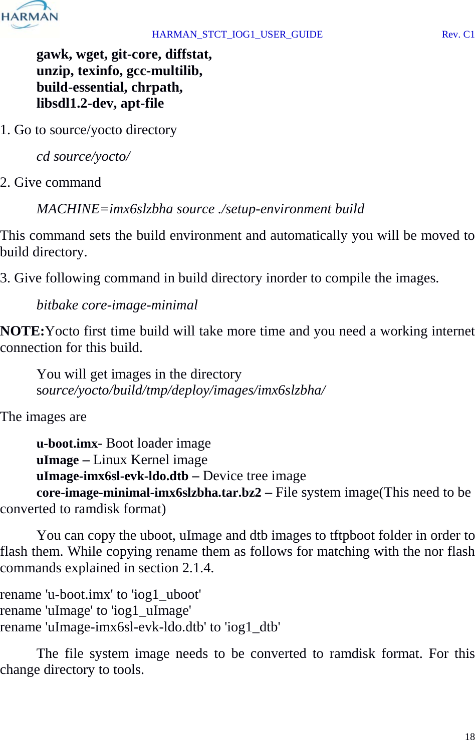  HARMAN_STCT_IOG1_USER_GUIDE Rev. C1 18   gawk, wget, git-core, diffstat,   unzip, texinfo, gcc-multilib,   build-essential, chrpath,  libsdl1.2-dev, apt-file 1. Go to source/yocto directory  cd source/yocto/ 2. Give command  MACHINE=imx6slzbha source ./setup-environment build This command sets the build environment and automatically you will be moved to build directory. 3. Give following command in build directory inorder to compile the images.  bitbake core-image-minimal NOTE:Yocto first time build will take more time and you need a working internet connection for this build.   You will get images in the directory  source/yocto/build/tmp/deploy/images/imx6slzbha/ The images are  u-boot.imx- Boot loader image  uImage – Linux Kernel image  uImage-imx6sl-evk-ldo.dtb – Device tree image  core-image-minimal-imx6slzbha.tar.bz2 – File system image(This need to be converted to ramdisk format)    You can copy the uboot, uImage and dtb images to tftpboot folder in order to flash them. While copying rename them as follows for matching with the nor flash commands explained in section 2.1.4. rename &apos;u-boot.imx&apos; to &apos;iog1_uboot&apos; rename &apos;uImage&apos; to &apos;iog1_uImage&apos; rename &apos;uImage-imx6sl-evk-ldo.dtb&apos; to &apos;iog1_dtb&apos;   The file system image needs to be converted to ramdisk format. For this change directory to tools. 