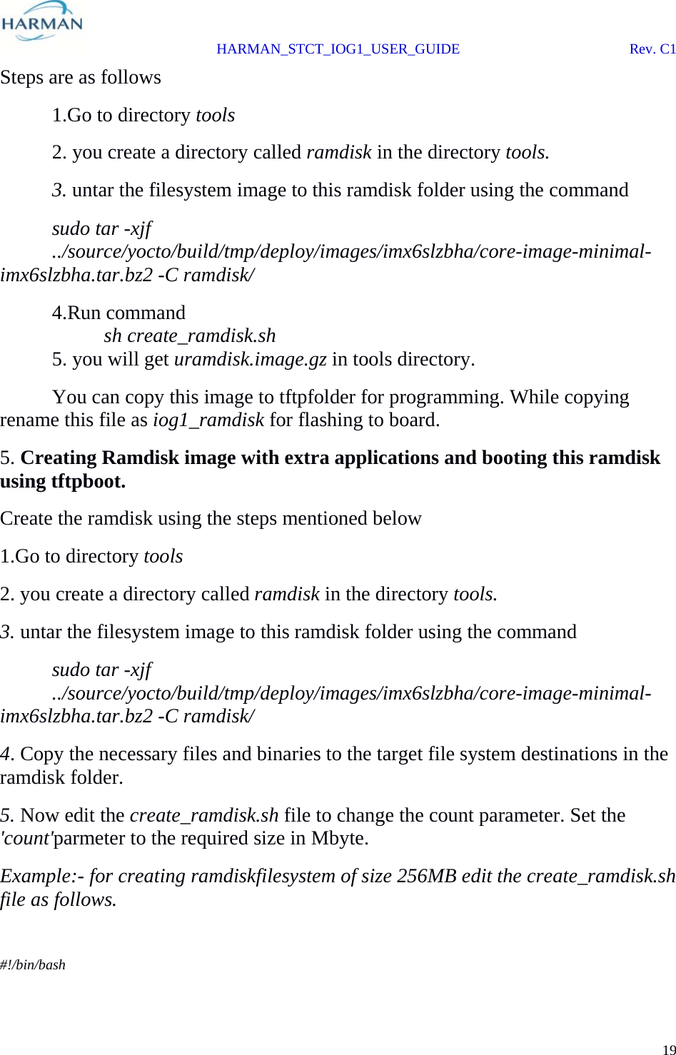  HARMAN_STCT_IOG1_USER_GUIDE Rev. C1 19  Steps are as follows  1.Go to directory tools   2. you create a directory called ramdisk in the directory tools.  3. untar the filesystem image to this ramdisk folder using the command  sudo tar -xjf       ../source/yocto/build/tmp/deploy/images/imx6slzbha/core-image-minimal-imx6slzbha.tar.bz2 -C ramdisk/  4.Run command   sh create_ramdisk.sh   5. you will get uramdisk.image.gz in tools directory.   You can copy this image to tftpfolder for programming. While copying rename this file as iog1_ramdisk for flashing to board. 5. Creating Ramdisk image with extra applications and booting this ramdisk using tftpboot. Create the ramdisk using the steps mentioned below 1.Go to directory tools 2. you create a directory called ramdisk in the directory tools. 3. untar the filesystem image to this ramdisk folder using the command  sudo tar -xjf       ../source/yocto/build/tmp/deploy/images/imx6slzbha/core-image-minimal-imx6slzbha.tar.bz2 -C ramdisk/ 4. Copy the necessary files and binaries to the target file system destinations in the ramdisk folder. 5. Now edit the create_ramdisk.sh file to change the count parameter. Set the &apos;count&apos;parmeter to the required size in Mbyte. Example:- for creating ramdiskfilesystem of size 256MB edit the create_ramdisk.sh file as follows.  #!/bin/bash 