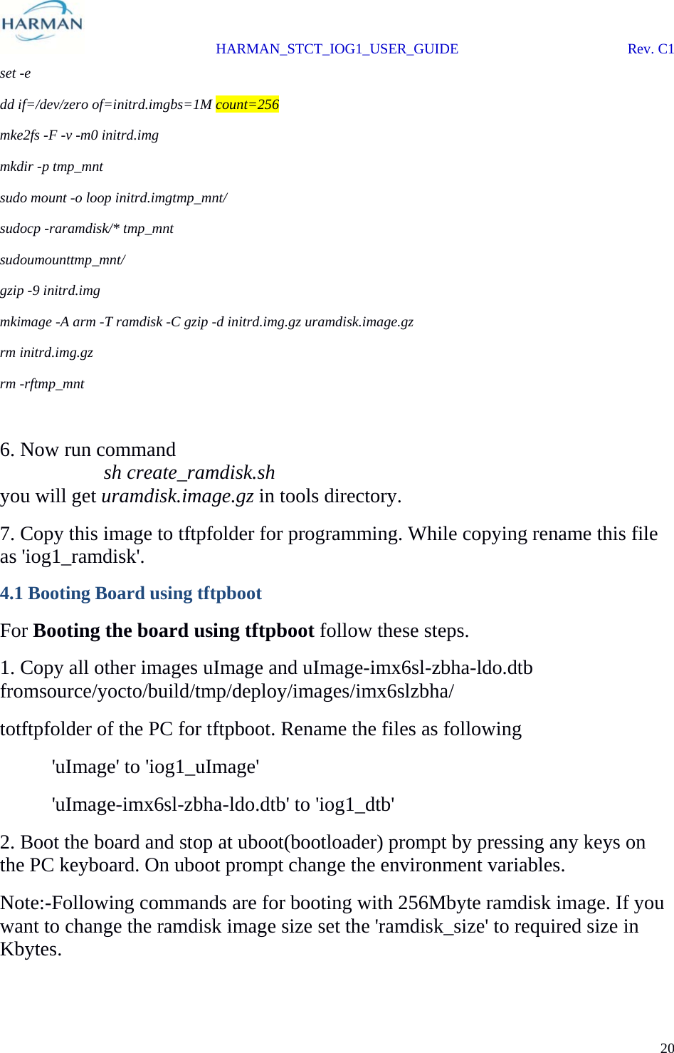  HARMAN_STCT_IOG1_USER_GUIDE Rev. C1 20  set -e dd if=/dev/zero of=initrd.imgbs=1M count=256 mke2fs -F -v -m0 initrd.img mkdir -p tmp_mnt sudo mount -o loop initrd.imgtmp_mnt/ sudocp -raramdisk/* tmp_mnt sudoumounttmp_mnt/ gzip -9 initrd.img mkimage -A arm -T ramdisk -C gzip -d initrd.img.gz uramdisk.image.gz rm initrd.img.gz rm -rftmp_mnt  6. Now run command   sh create_ramdisk.sh you will get uramdisk.image.gz in tools directory. 7. Copy this image to tftpfolder for programming. While copying rename this file as &apos;iog1_ramdisk&apos;. 4.1 Booting Board using tftpboot For Booting the board using tftpboot follow these steps. 1. Copy all other images uImage and uImage-imx6sl-zbha-ldo.dtb fromsource/yocto/build/tmp/deploy/images/imx6slzbha/ totftpfolder of the PC for tftpboot. Rename the files as following    &apos;uImage&apos; to &apos;iog1_uImage&apos;  &apos;uImage-imx6sl-zbha-ldo.dtb&apos; to &apos;iog1_dtb&apos; 2. Boot the board and stop at uboot(bootloader) prompt by pressing any keys on the PC keyboard. On uboot prompt change the environment variables. Note:-Following commands are for booting with 256Mbyte ramdisk image. If you want to change the ramdisk image size set the &apos;ramdisk_size&apos; to required size in Kbytes. 