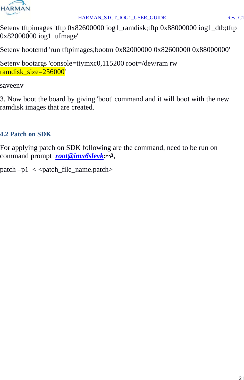  HARMAN_STCT_IOG1_USER_GUIDE Rev. C1 21  Setenv tftpimages &apos;tftp 0x82600000 iog1_ramdisk;tftp 0x88000000 iog1_dtb;tftp 0x82000000 iog1_uImage&apos; Setenv bootcmd &apos;run tftpimages;bootm 0x82000000 0x82600000 0x88000000&apos; Setenv bootargs &apos;console=ttymxc0,115200 root=/dev/ram rw ramdisk_size=256000&apos; saveenv 3. Now boot the board by giving &apos;boot&apos; command and it will boot with the new ramdisk images that are created.            4.2 Patch on SDK For applying patch on SDK following are the command, need to be run on command prompt  root@imx6slevk:~#, patch –p1  &lt; &lt;patch_file_name.patch&gt; 