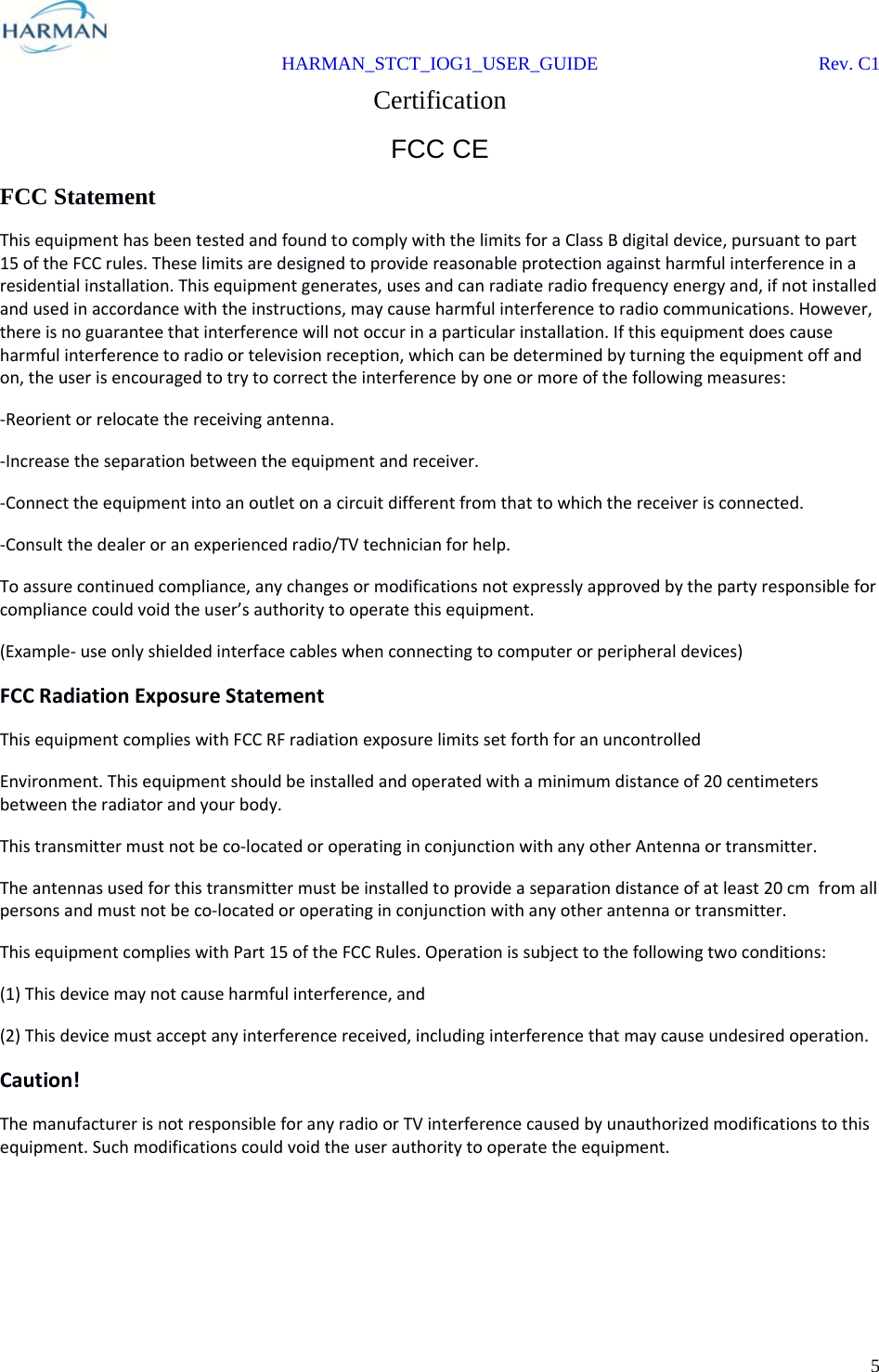  HARMAN_STCT_IOG1_USER_GUIDE Rev. C1 5  Certification FCC CE FCC Statement ThisequipmenthasbeentestedandfoundtocomplywiththelimitsforaClassBdigitaldevice,pursuanttopart15oftheFCCrules.Theselimitsaredesignedtoprovidereasonableprotectionagainstharmfulinterferenceinaresidentialinstallation.Thisequipmentgenerates,usesandcanradiateradiofrequencyenergyand,ifnotinstalledandusedinaccordancewiththeinstructions,maycauseharmfulinterferencetoradiocommunications.However,thereisnoguaranteethatinterferencewillnotoccurinaparticularinstallation.Ifthisequipmentdoescauseharmfulinterferencetoradioortelevisionreception,whichcanbedeterminedbyturningtheequipmentoffandon,theuserisencouragedtotrytocorrecttheinterferencebyoneormoreofthefollowingmeasures:‐Reorientorrelocatethereceivingantenna.‐Increasetheseparationbetweentheequipmentandreceiver.‐Connecttheequipmentintoanoutletonacircuitdifferentfromthattowhichthereceiverisconnected.‐Consultthedealeroranexperiencedradio/TVtechnicianforhelp.Toassurecontinuedcompliance,anychangesormodificationsnotexpresslyapprovedbythepartyresponsibleforcompliancecouldvoidtheuser’sauthoritytooperatethisequipment.(Example‐useonlyshieldedinterfacecableswhenconnectingtocomputerorperipheraldevices)FCCRadiationExposureStatementThisequipmentcomplieswithFCCRFradiationexposurelimitssetforthforanuncontrolledEnvironment.Thisequipmentshouldbeinstalledandoperatedwithaminimumdistanceof20centimetersbetweentheradiatorandyourbody.Thistransmittermustnotbeco‐locatedoroperatinginconjunctionwithanyotherAntennaortransmitter.Theantennasusedforthistransmittermustbeinstalledtoprovideaseparationdistanceofatleast20cmfromallpersonsandmustnotbeco‐locatedoroperatinginconjunctionwithanyotherantennaortransmitter.ThisequipmentcomplieswithPart15oftheFCCRules.Operationissubjecttothefollowingtwoconditions:(1)Thisdevicemaynotcauseharmfulinterference,and(2)Thisdevicemustacceptanyinterferencereceived,includinginterferencethatmaycauseundesiredoperation.Caution!ThemanufacturerisnotresponsibleforanyradioorTVinterferencecausedbyunauthorizedmodificationstothisequipment.Suchmodificationscouldvoidtheuserauthoritytooperatetheequipment.